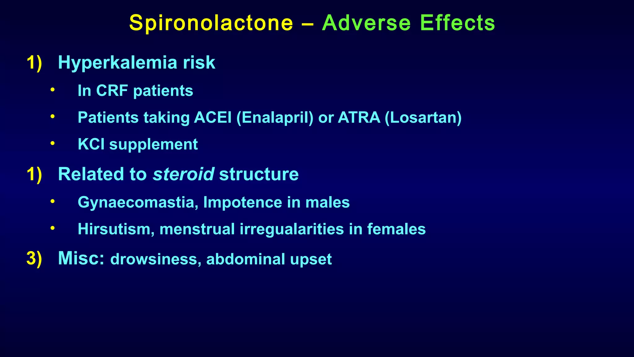 Spironolactone – Adverse Effects
1) Hyperkalemia risk
• In CRF patients
• Patients taking ACEI (Enalapril) or ATRA (Losartan)
• KCl supplement
1) Related to steroid structure
• Gynaecomastia, Impotence in males
• Hirsutism, menstrual irregualarities in females
3) Misc: drowsiness, abdominal upset
 