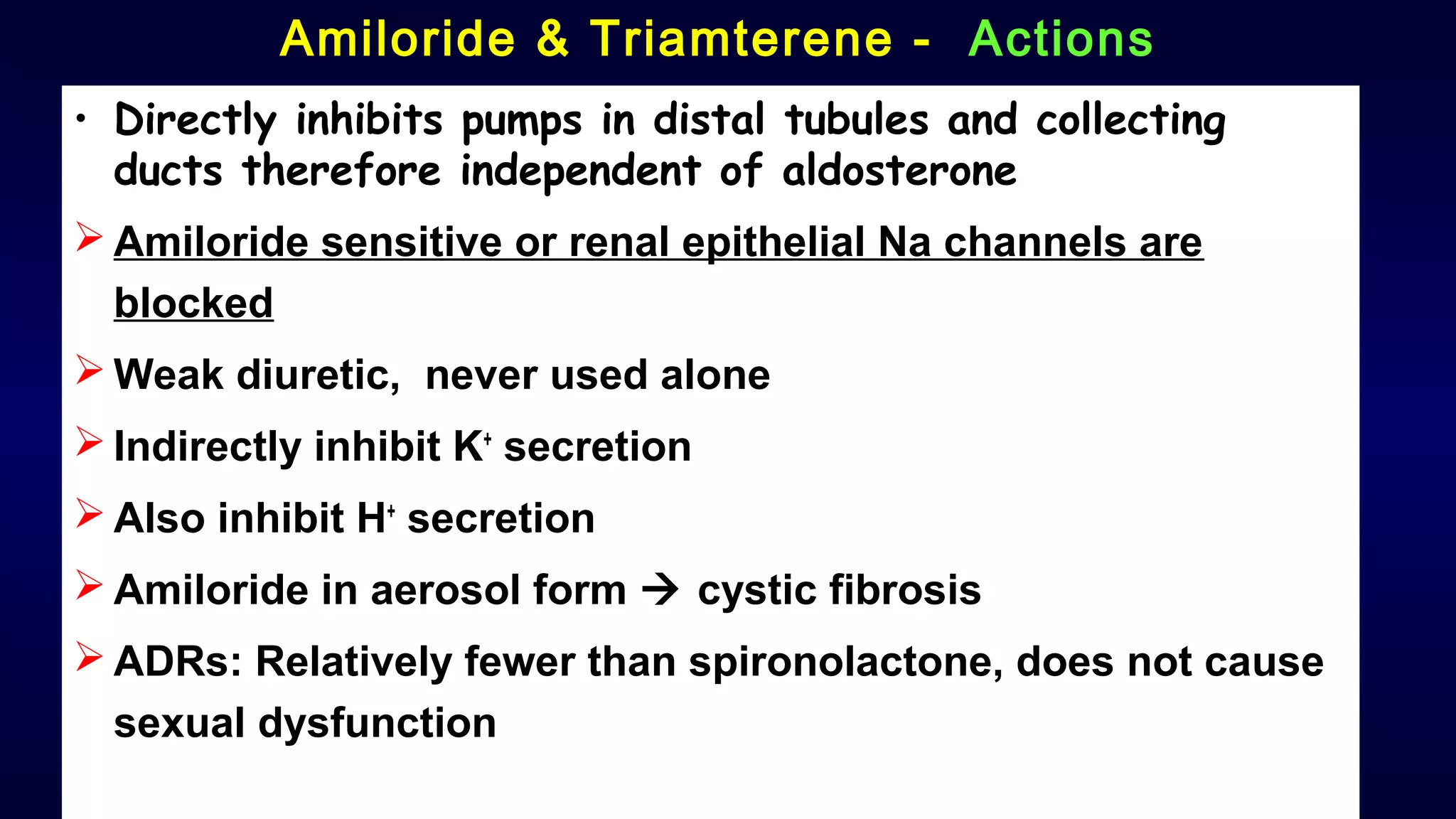 Amiloride & Triamterene - Actions
• Directly inhibits pumps in distal tubules and collecting
ducts therefore independent of aldosterone
 Amiloride sensitive or renal epithelial Na channels are
blocked
 Weak diuretic, never used alone
 Indirectly inhibit K+
secretion
 Also inhibit H+
secretion
 Amiloride in aerosol form  cystic fibrosis
 ADRs: Relatively fewer than spironolactone, does not cause
sexual dysfunction
 