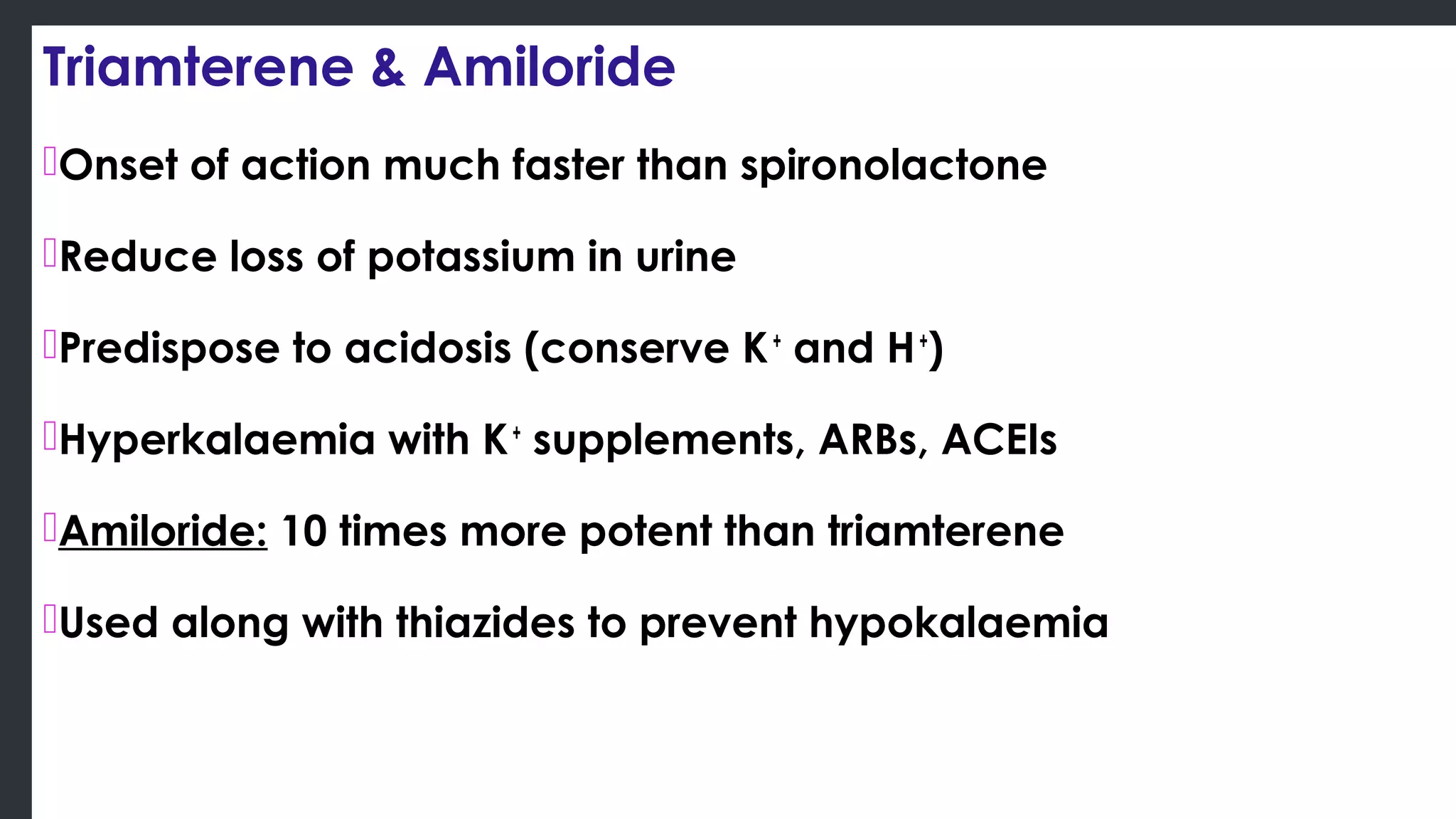 Triamterene & Amiloride
Onset of action much faster than spironolactone
Reduce loss of potassium in urine
Predispose to acidosis (conserve K+
and H+
)
Hyperkalaemia with K+
supplements, ARBs, ACEIs
Amiloride: 10 times more potent than triamterene
Used along with thiazides to prevent hypokalaemia
 