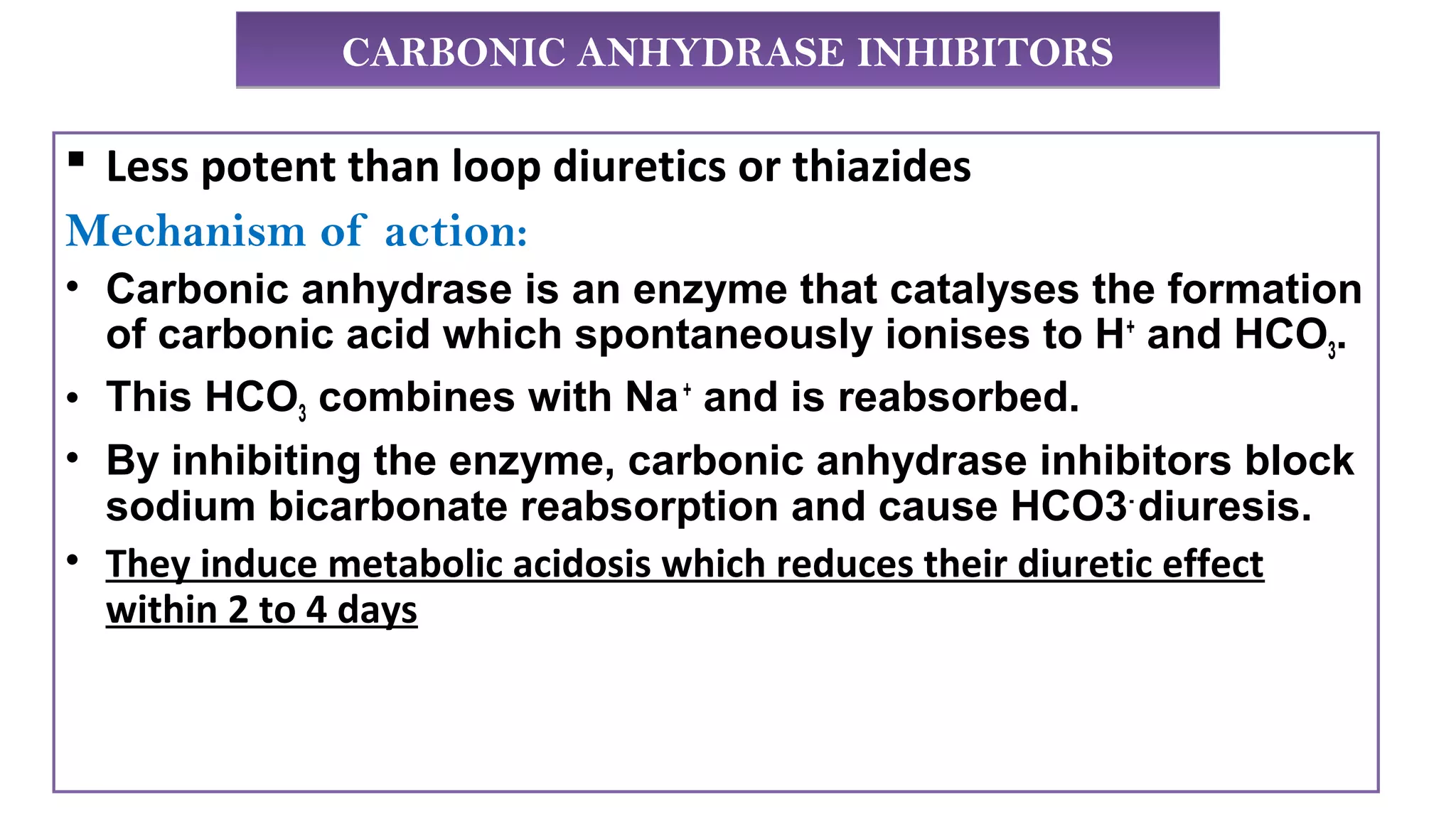 CARBONIC ANHYDRASE INHIBITORSCARBONIC ANHYDRASE INHIBITORS
 Less potent than loop diuretics or thiazides
Mechanism of action:
• Carbonic anhydrase is an enzyme that catalyses the formation
of carbonic acid which spontaneously ionises to H+
and HCO3.
• This HCO3 combines with Na+
and is reabsorbed.
• By inhibiting the enzyme, carbonic anhydrase inhibitors block
sodium bicarbonate reabsorption and cause HCO3-
diuresis.
• They induce metabolic acidosis which reduces their diuretic effect
within 2 to 4 days
 