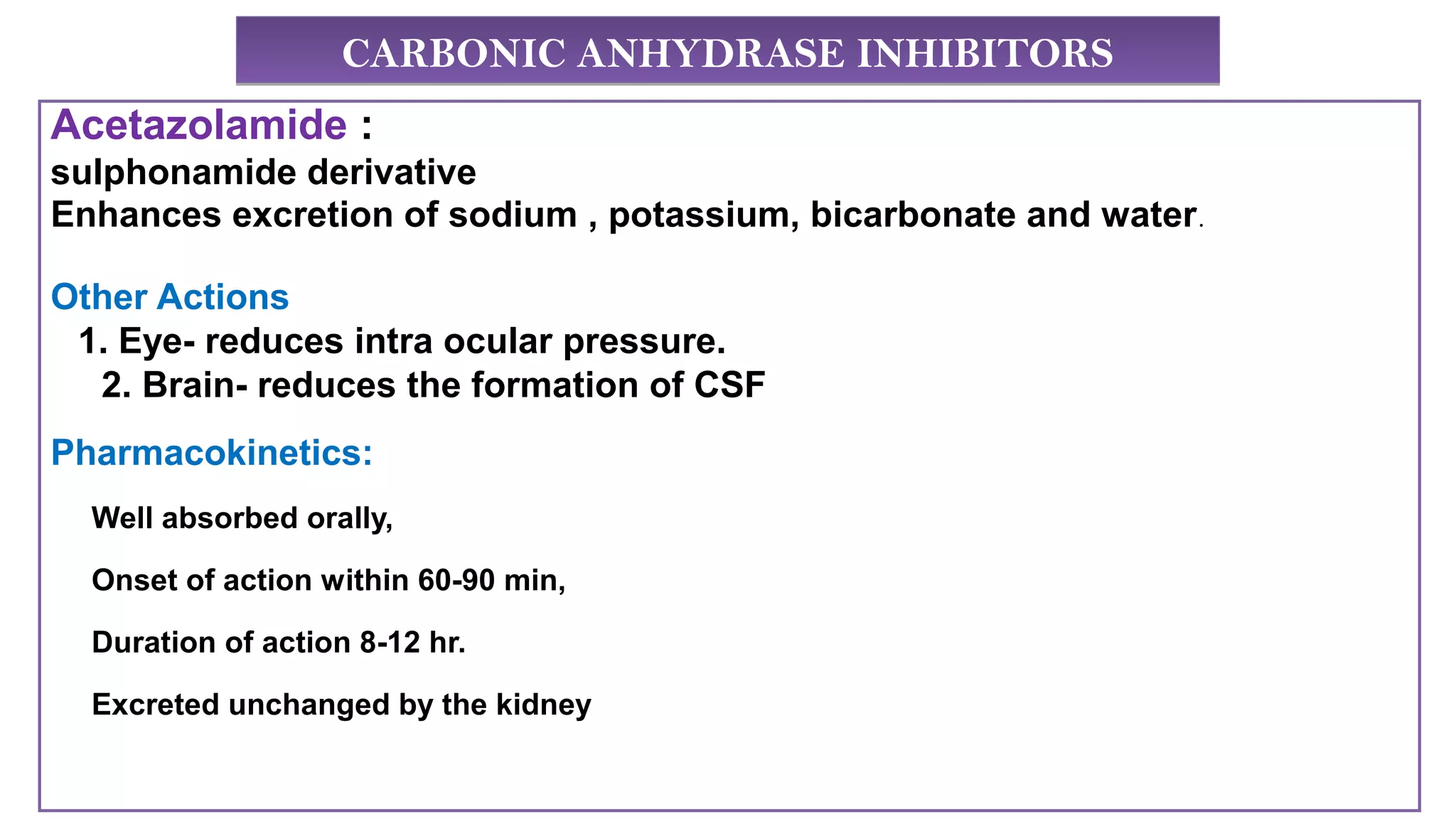 CARBONIC ANHYDRASE INHIBITORSCARBONIC ANHYDRASE INHIBITORS
Acetazolamide :
sulphonamide derivative
Enhances excretion of sodium , potassium, bicarbonate and water.
Other Actions
1. Eye- reduces intra ocular pressure.
2. Brain- reduces the formation of CSF
Pharmacokinetics:
Well absorbed orally,
Onset of action within 60-90 min,
Duration of action 8-12 hr.
Excreted unchanged by the kidney
 