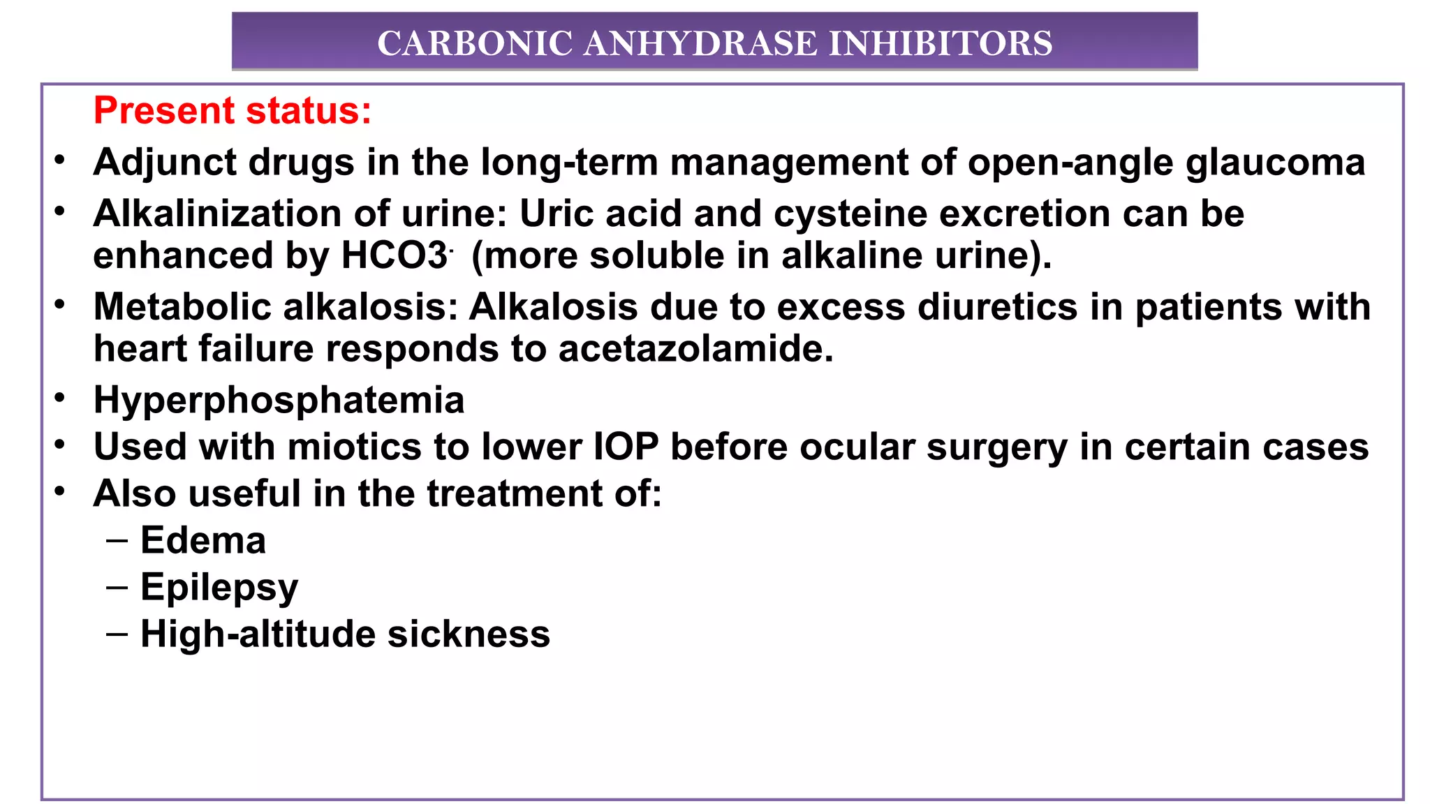 CARBONIC ANHYDRASE INHIBITORSCARBONIC ANHYDRASE INHIBITORS
Present status:
• Adjunct drugs in the long-term management of open-angle glaucoma
• Alkalinization of urine: Uric acid and cysteine excretion can be
enhanced by HCO3-
(more soluble in alkaline urine).
• Metabolic alkalosis: Alkalosis due to excess diuretics in patients with
heart failure responds to acetazolamide.
• Hyperphosphatemia
• Used with miotics to lower IOP before ocular surgery in certain cases
• Also useful in the treatment of:
– Edema
– Epilepsy
– High-altitude sickness
 