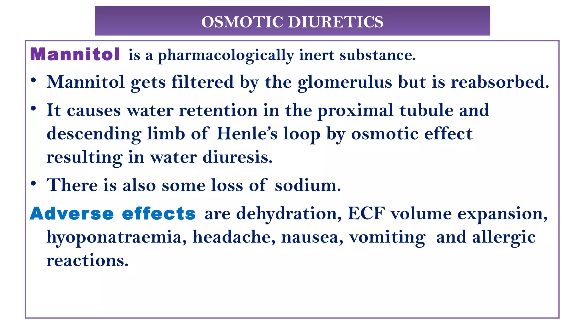 OSMOTIC DIURETICSOSMOTIC DIURETICS
Mannitol is a pharmacologically inert substance.
• Mannitol gets filtered by the glomerulus but is reabsorbed.
• It causes water retention in the proximal tubule and
descending limb of Henle’s loop by osmotic effect
resulting in water diuresis.
• There is also some loss of sodium.
Adverse effects are dehydration, ECF volume expansion,
hyoponatraemia, headache, nausea, vomiting and allergic
reactions.
 