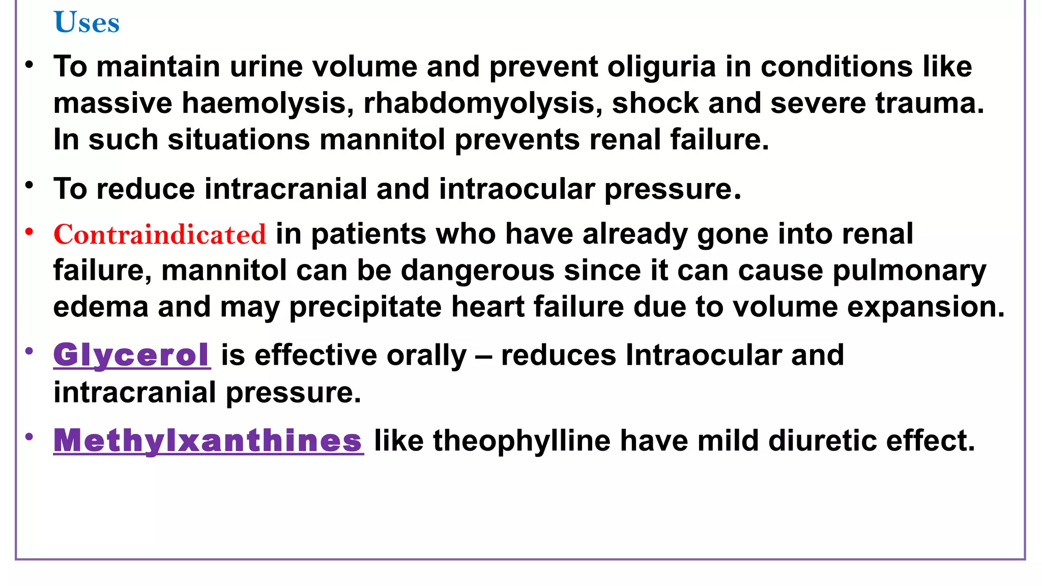 Uses
• To maintain urine volume and prevent oliguria in conditions like
massive haemolysis, rhabdomyolysis, shock and severe trauma.
In such situations mannitol prevents renal failure.
• To reduce intracranial and intraocular pressure.
• Contraindicated in patients who have already gone into renal
failure, mannitol can be dangerous since it can cause pulmonary
edema and may precipitate heart failure due to volume expansion.
• Glycerol is effective orally – reduces Intraocular and
intracranial pressure.
• Methylxanthines like theophylline have mild diuretic effect.
 