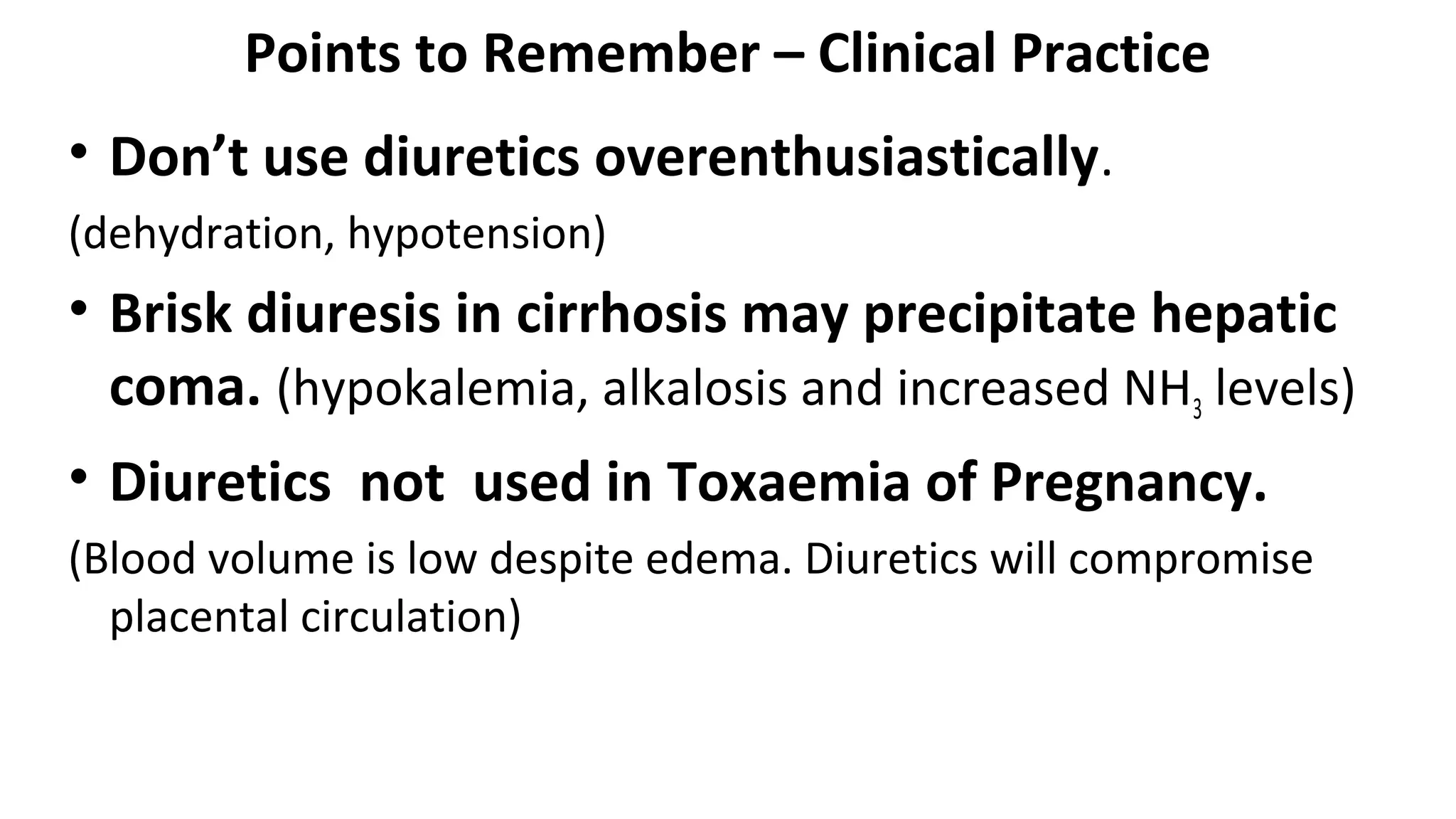 Points to Remember – Clinical Practice
• Don’t use diuretics overenthusiastically.
(dehydration, hypotension)
• Brisk diuresis in cirrhosis may precipitate hepatic
coma. (hypokalemia, alkalosis and increased NH3 levels)
• Diuretics not used in Toxaemia of Pregnancy.
(Blood volume is low despite edema. Diuretics will compromise
placental circulation)
 