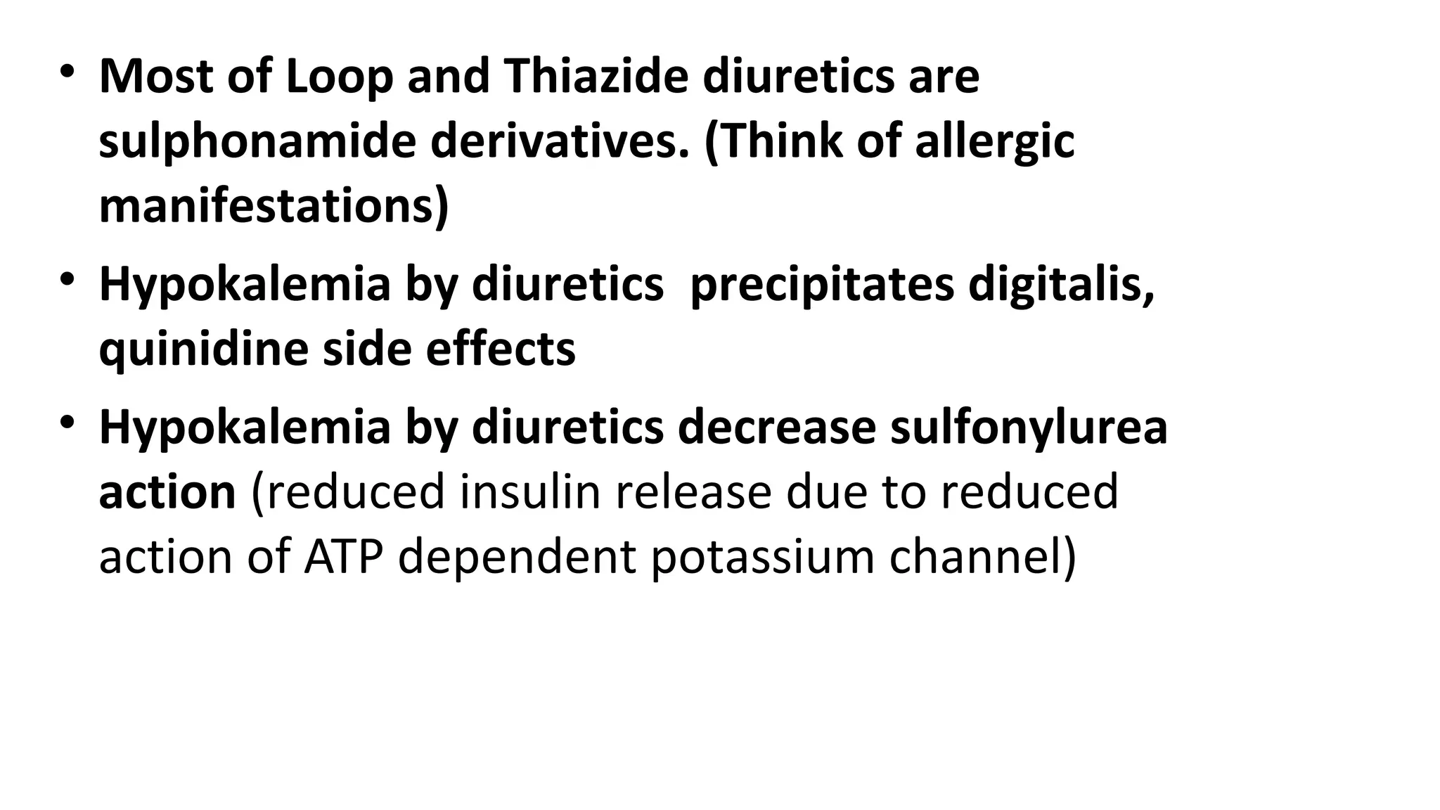 • Most of Loop and Thiazide diuretics are
sulphonamide derivatives. (Think of allergic
manifestations)
• Hypokalemia by diuretics precipitates digitalis,
quinidine side effects
• Hypokalemia by diuretics decrease sulfonylurea
action (reduced insulin release due to reduced
action of ATP dependent potassium channel)
 