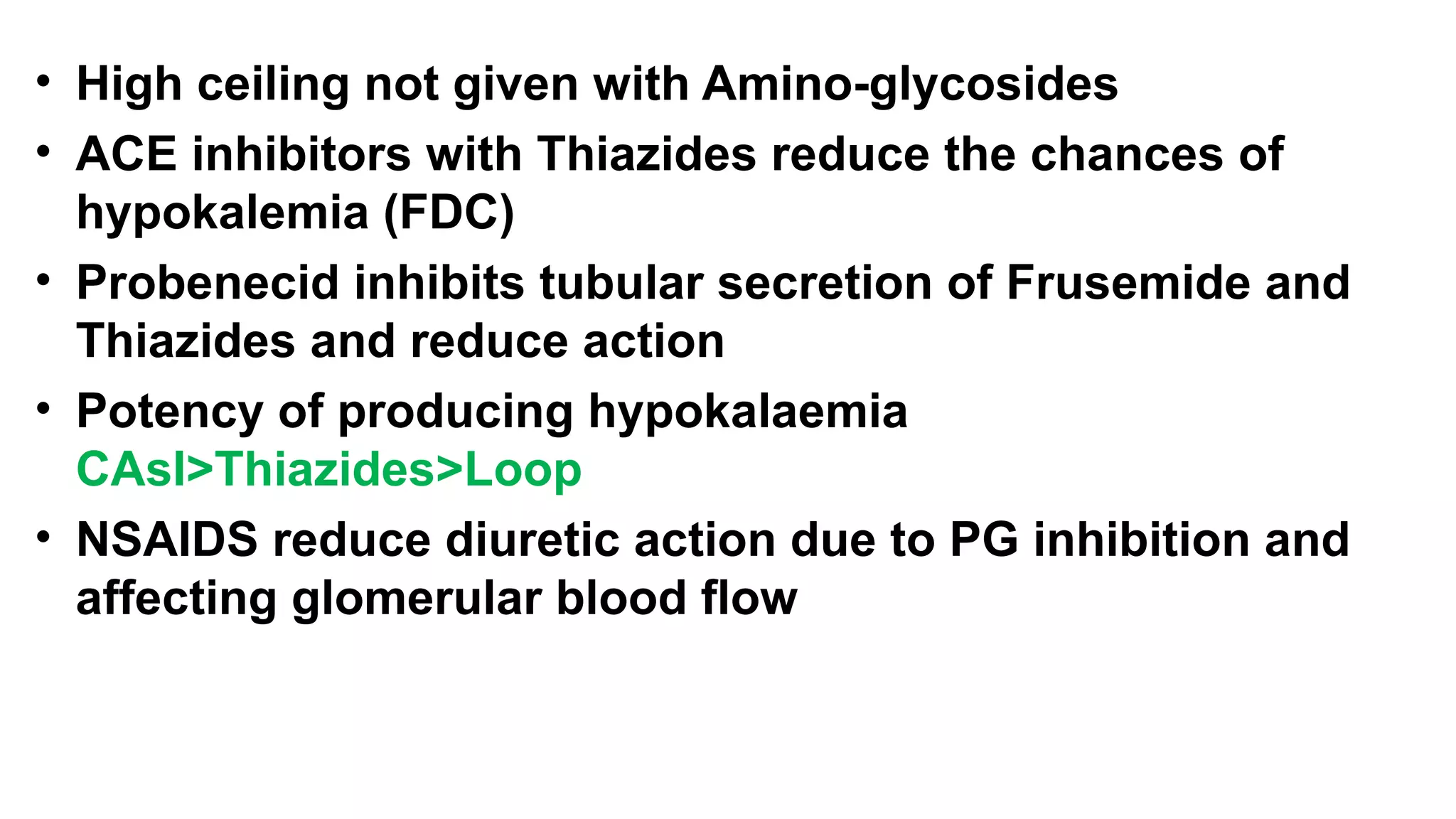 • High ceiling not given with Amino-glycosides
• ACE inhibitors with Thiazides reduce the chances of
hypokalemia (FDC)
• Probenecid inhibits tubular secretion of Frusemide and
Thiazides and reduce action
• Potency of producing hypokalaemia
CAsI>Thiazides>Loop
• NSAIDS reduce diuretic action due to PG inhibition and
affecting glomerular blood flow
 