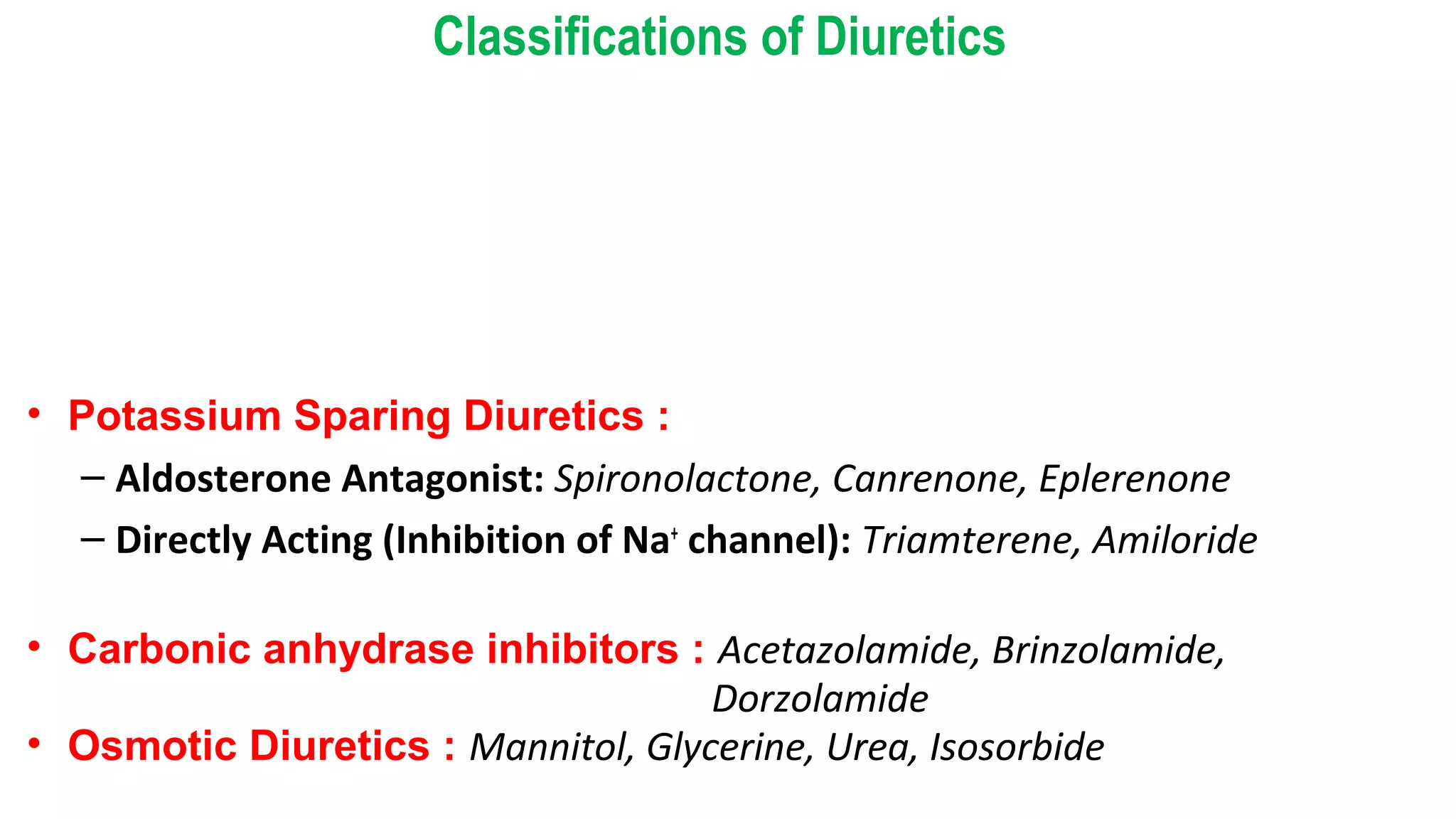Classifications of Diuretics
• Thiazide Diuretics:
a) Thiazides: Hydrochlorothiazide, Benzthiazide
b) Thiazide like: Chlorthalidone, Metolazone, Xipamide, Indapamide, Clopamide
• Loop Diuretics : Frusemide, Bumetanide, Torasemide, Ethacrynic acid
• Potassium Sparing Diuretics :
– Aldosterone Antagonist: Spironolactone, Canrenone, Eplerenone
– Directly Acting (Inhibition of Na+
channel): Triamterene, Amiloride
• Carbonic anhydrase inhibitors : Acetazolamide, Brinzolamide,
Dorzolamide
• Osmotic Diuretics : Mannitol, Glycerine, Urea, Isosorbide
 
