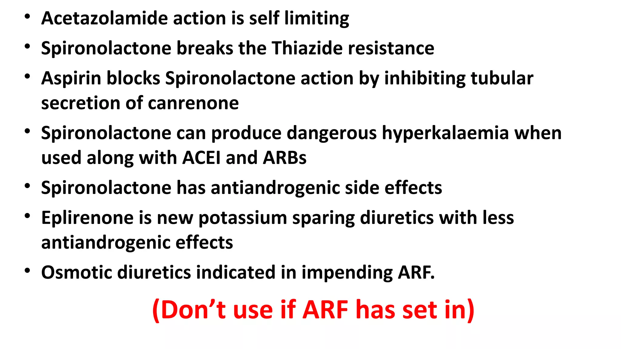 • Acetazolamide action is self limiting
• Spironolactone breaks the Thiazide resistance
• Aspirin blocks Spironolactone action by inhibiting tubular
secretion of canrenone
• Spironolactone can produce dangerous hyperkalaemia when
used along with ACEI and ARBs
• Spironolactone has antiandrogenic side effects
• Eplirenone is new potassium sparing diuretics with less
antiandrogenic effects
• Osmotic diuretics indicated in impending ARF.
(Don’t use if ARF has set in)
 