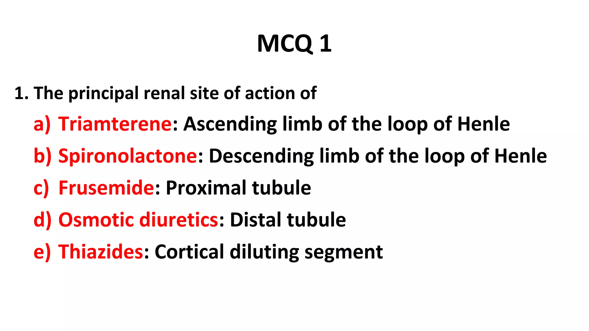 MCQ 1
1. The principal renal site of action of
a) Triamterene: Ascending limb of the loop of Henle
b) Spironolactone: Descending limb of the loop of Henle
c) Frusemide: Proximal tubule
d) Osmotic diuretics: Distal tubule
e) Thiazides: Cortical diluting segment
 
