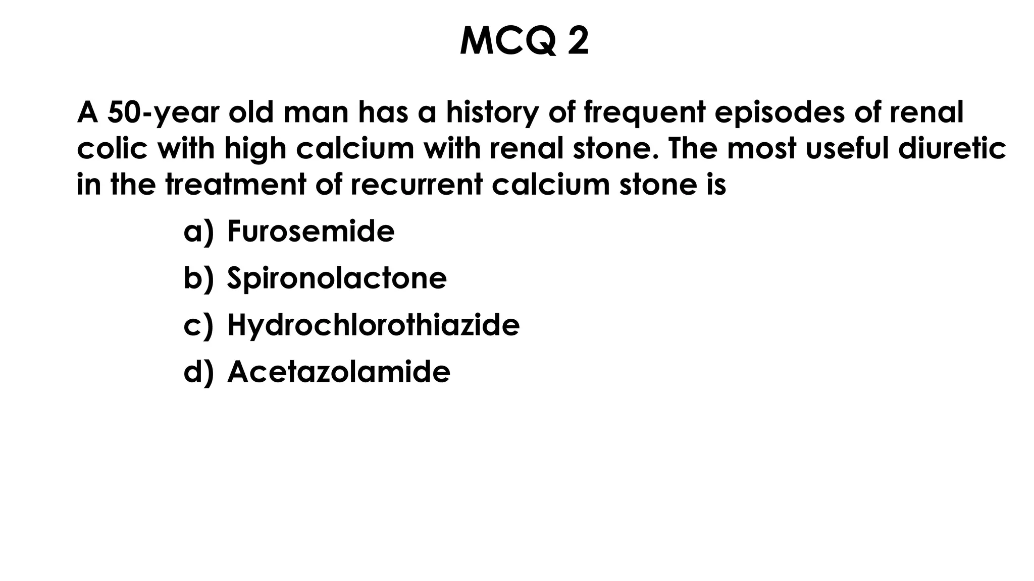 MCQ 2s
A 50-year old man has a history of frequent episodes of renal
colic with high calcium with renal stone. The most useful diuretic
in the treatment of recurrent calcium stone is
a) Furosemide
b) Spironolactone
c) Hydrochlorothiazide
d) Acetazolamide
 