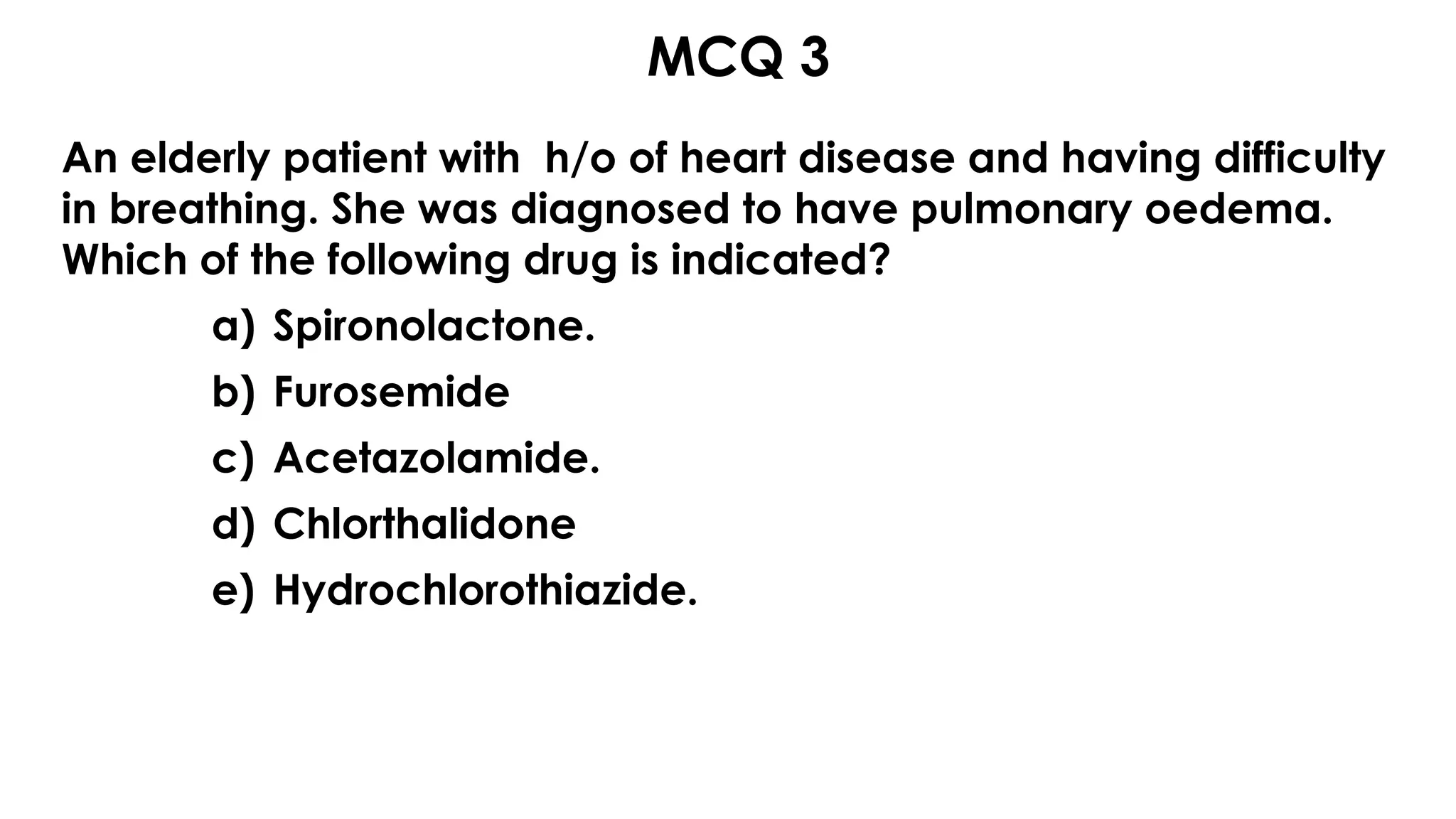 MCQ 3s
An elderly patient with h/o of heart disease and having difficulty
in breathing. She was diagnosed to have pulmonary oedema.
Which of the following drug is indicated?
a) Spironolactone.
b) Furosemide
c) Acetazolamide.
d) Chlorthalidone
e) Hydrochlorothiazide.
 