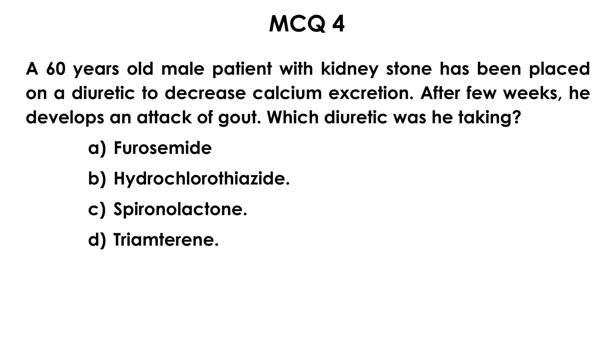 MCQ 4s
A 60 years old male patient with kidney stone has been placed
on a diuretic to decrease calcium excretion. After few weeks, he
develops an attack of gout. Which diuretic was he taking?
a) Furosemide
b) Hydrochlorothiazide.
c) Spironolactone.
d) Triamterene.
 