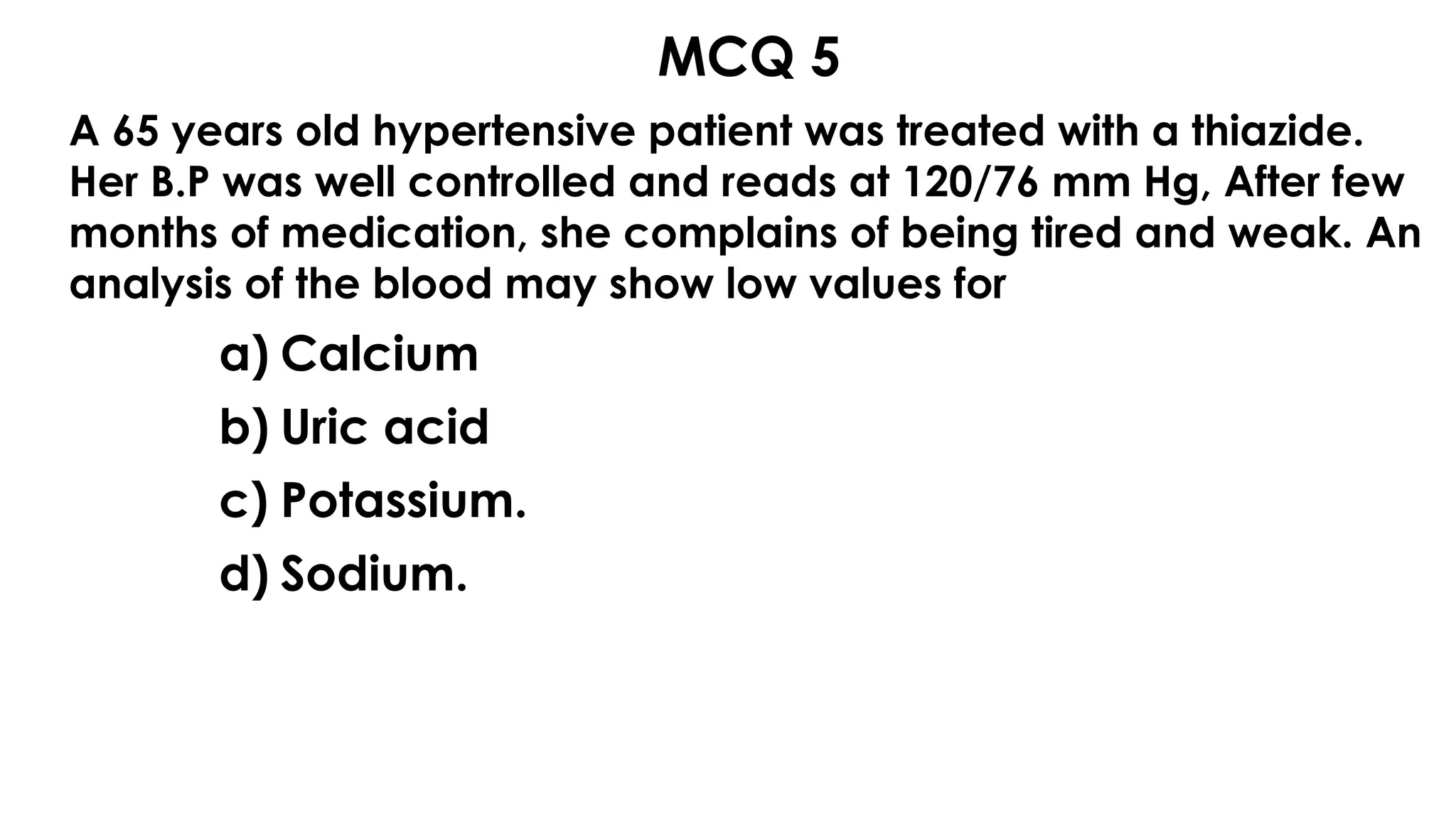 MCQ 5
A 65 years old hypertensive patient was treated with a thiazide.
Her B.P was well controlled and reads at 120/76 mm Hg, After few
months of medication, she complains of being tired and weak. An
analysis of the blood may show low values for
a) Calcium
b) Uric acid
c) Potassium.
d) Sodium.
 