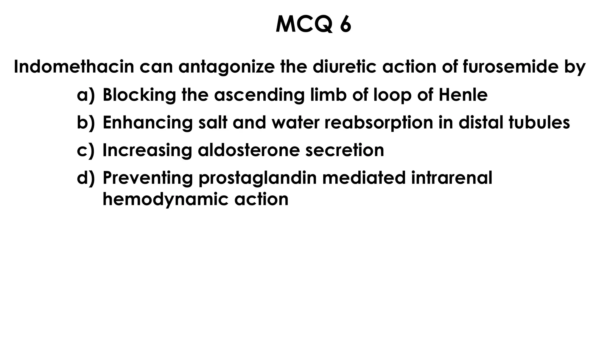 MCQ 6
Indomethacin can antagonize the diuretic action of furosemide by 
a) Blocking the ascending limb of loop of Henle
b) Enhancing salt and water reabsorption in distal tubules
c) Increasing aldosterone secretion
d) Preventing prostaglandin mediated intrarenal
hemodynamic action
 