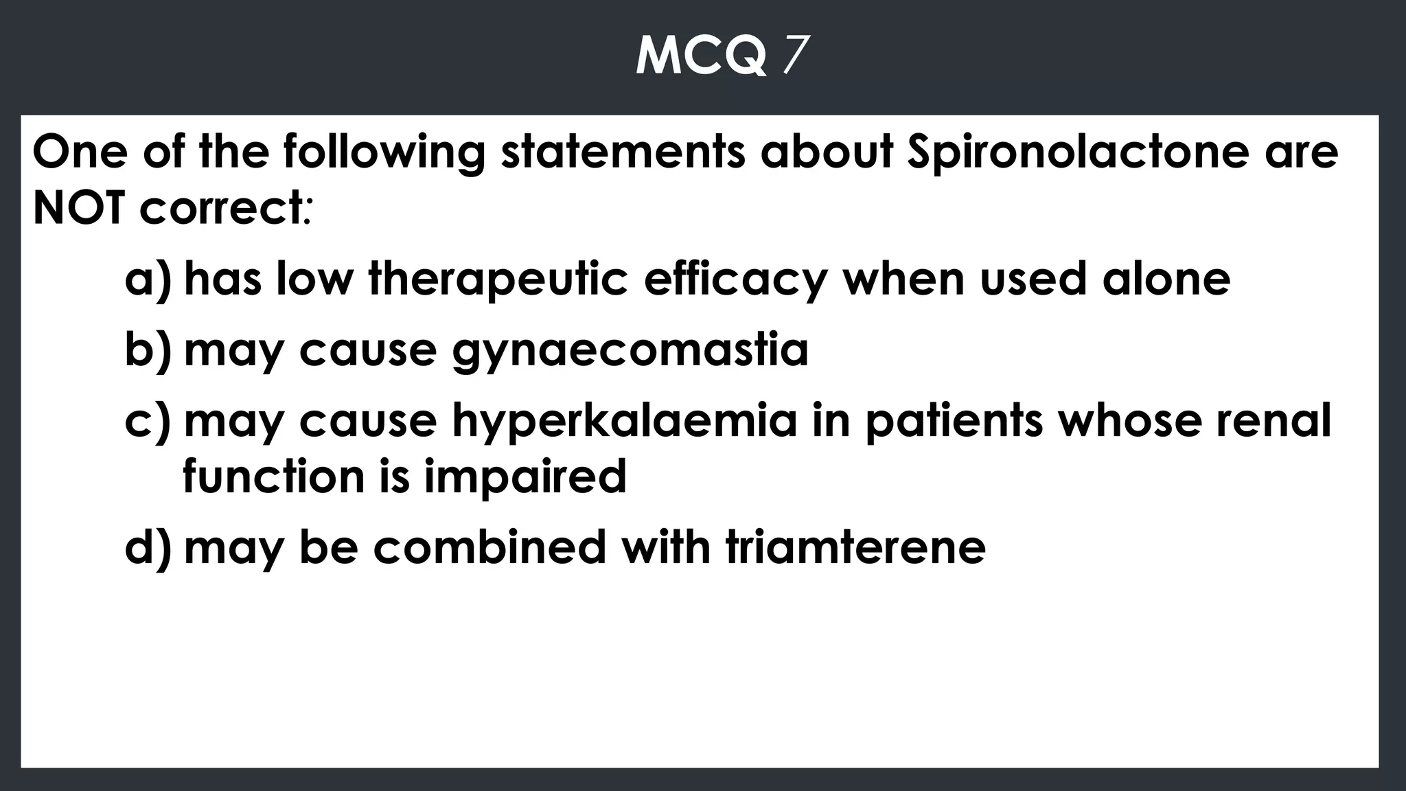 MCQ 7
One of the following statements about Spironolactone are
NOT correct:
a) has low therapeutic efficacy when used alone
b) may cause gynaecomastia
c) may cause hyperkalaemia in patients whose renal
function is impaired
d) may be combined with triamterene
 