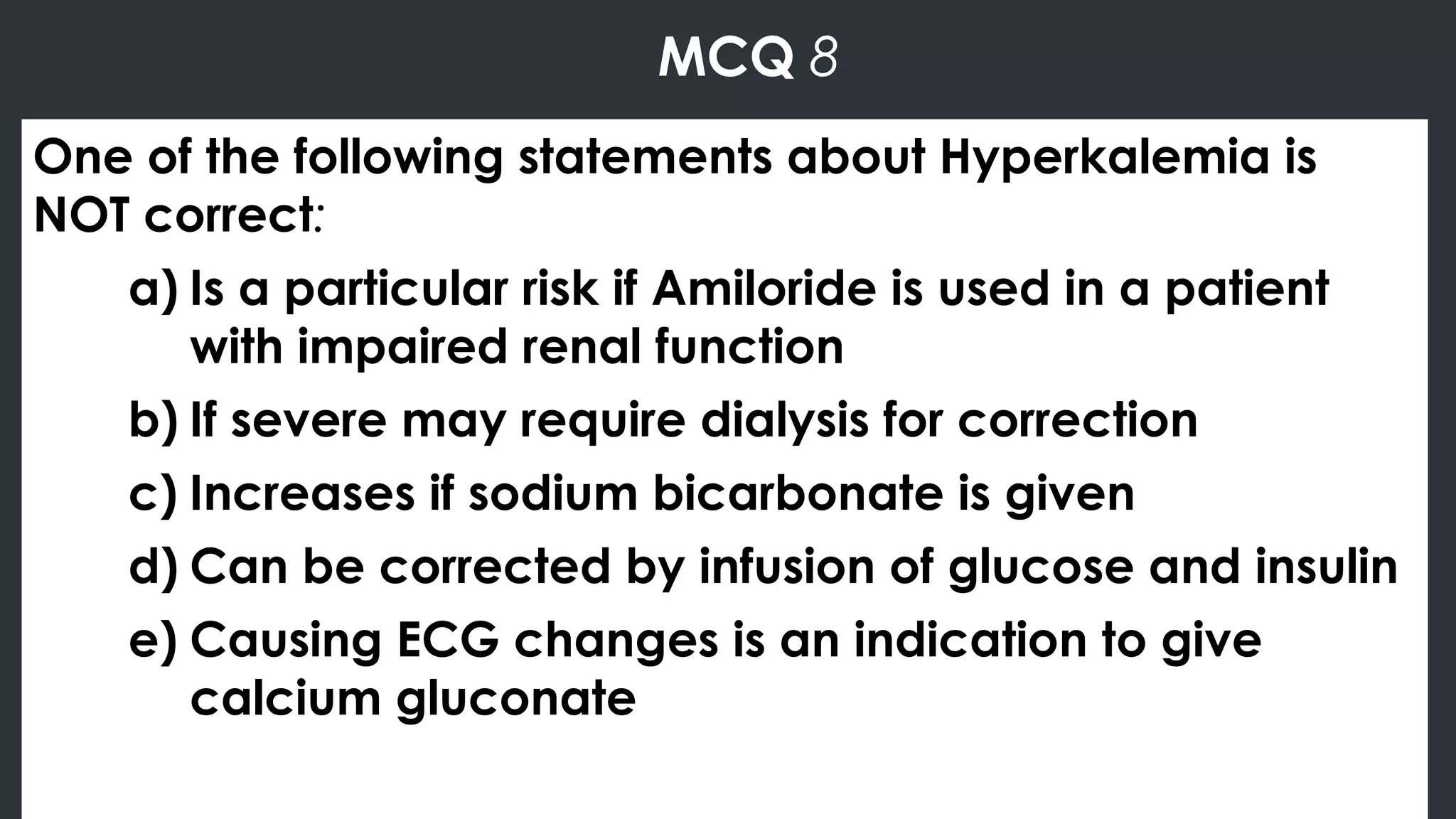 MCQ 8
One of the following statements about Hyperkalemia is
NOT correct:
a) Is a particular risk if Amiloride is used in a patient
with impaired renal function
b) If severe may require dialysis for correction
c) Increases if sodium bicarbonate is given
d) Can be corrected by infusion of glucose and insulin
e) Causing ECG changes is an indication to give
calcium gluconate
 