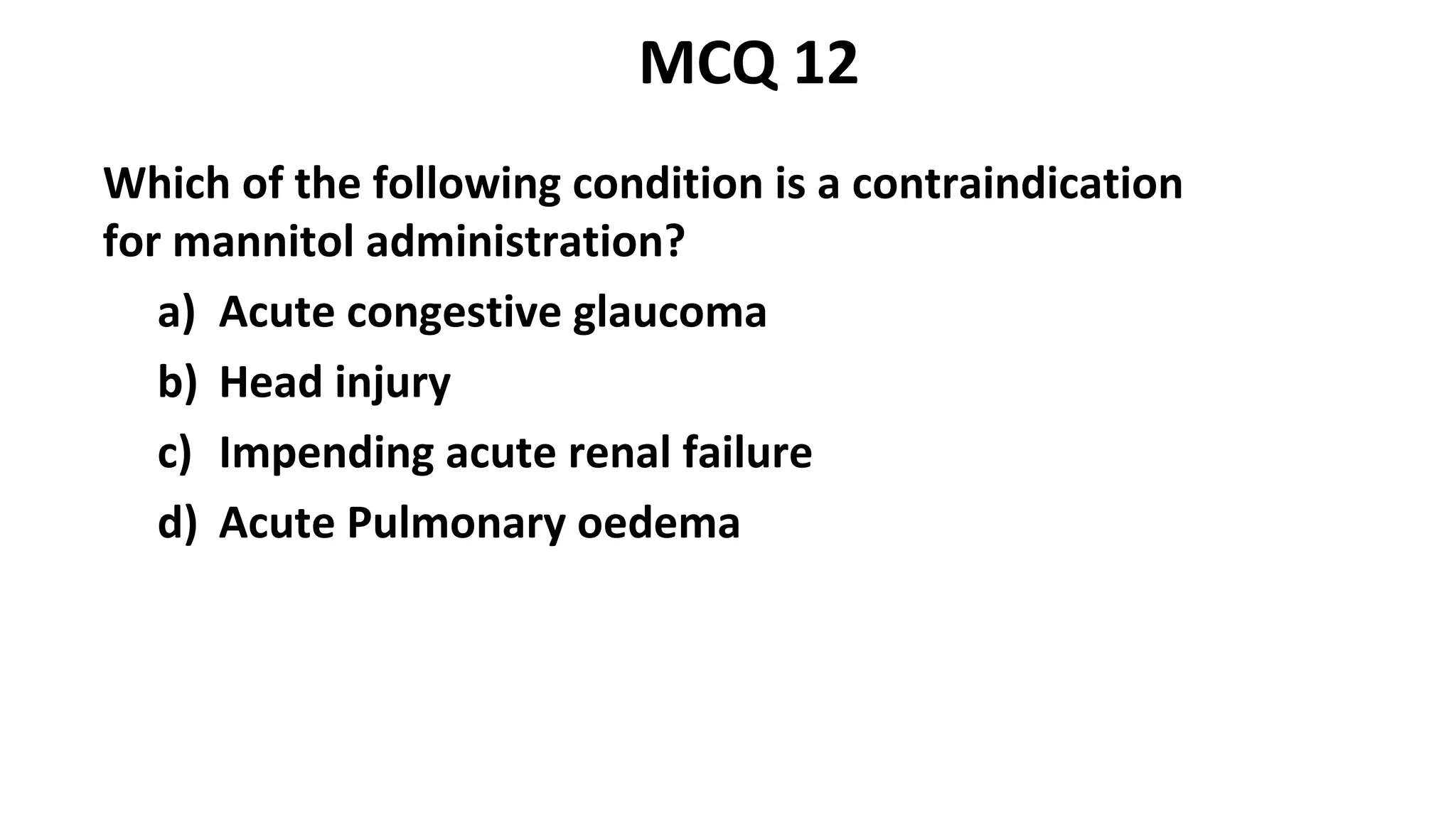 Which of the following condition is a contraindication
for mannitol administration?
a) Acute congestive glaucoma
b) Head injury
c) Impending acute renal failure
d) Acute Pulmonary oedema
MCQ 12
 