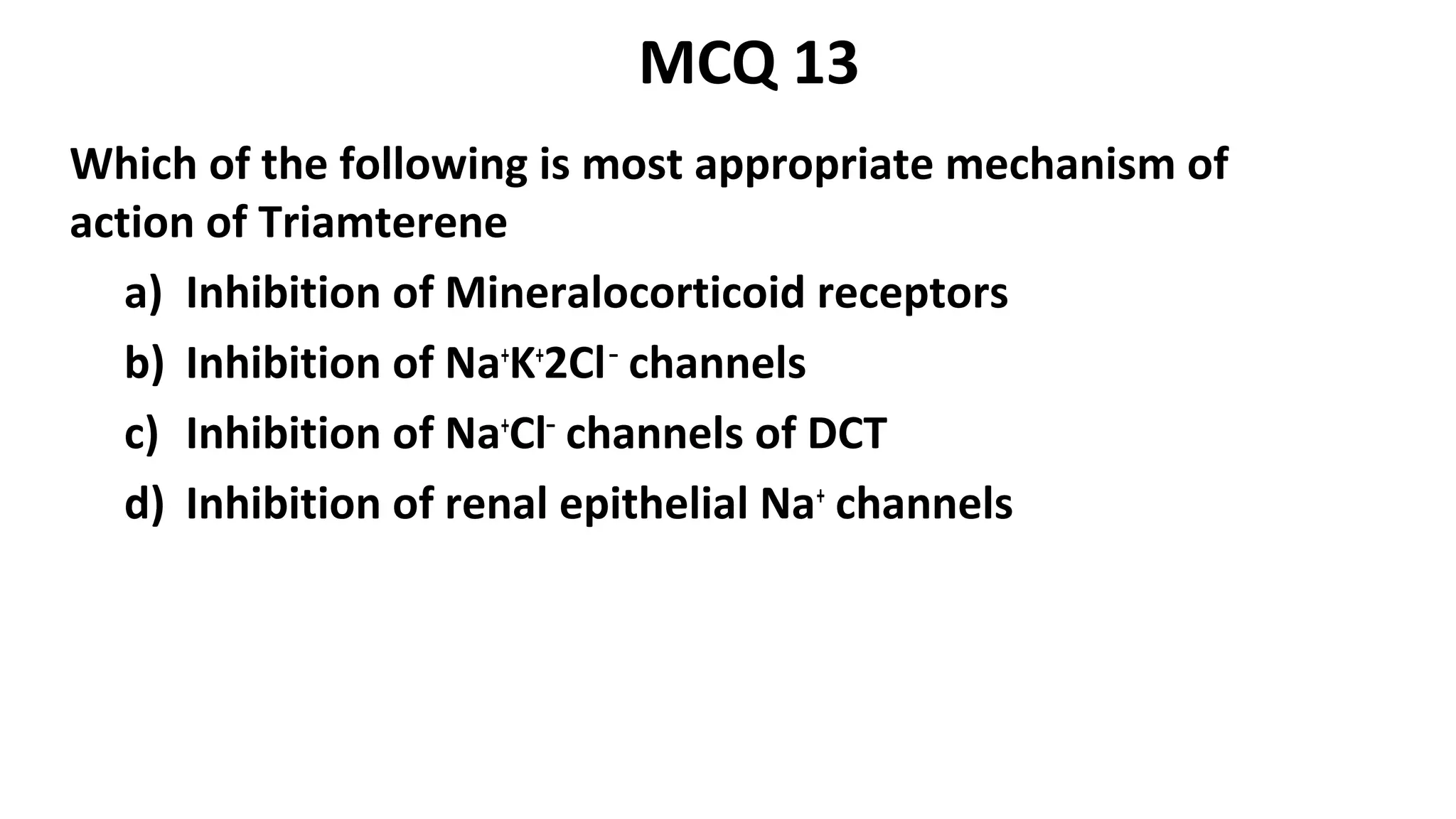 Which of the following is most appropriate mechanism of
action of Triamterene
a) Inhibition of Mineralocorticoid receptors
b) Inhibition of Na+
K+
2Cl–
channels
c) Inhibition of Na+
Cl–
channels of DCT
d) Inhibition of renal epithelial Na+
channels
MCQ 13
 