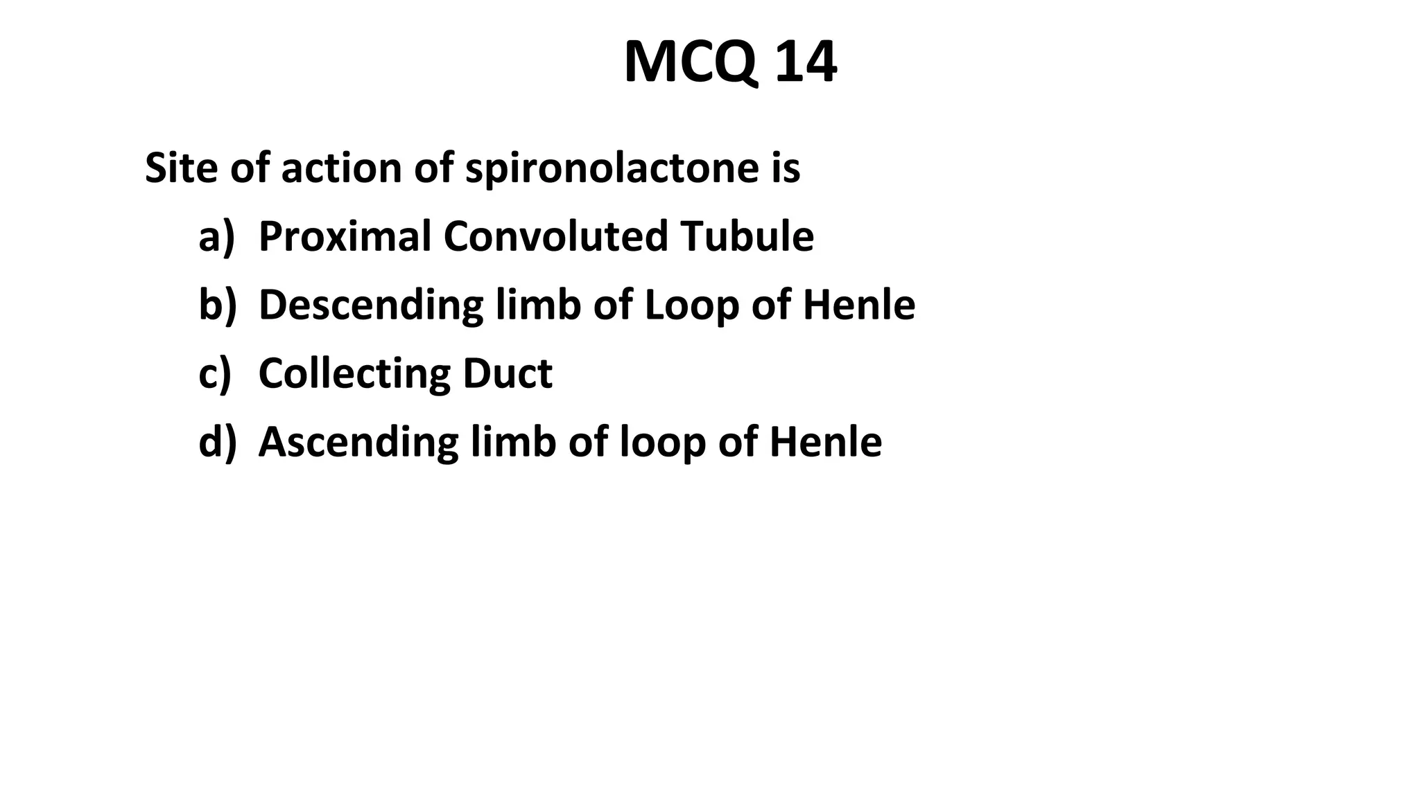 Site of action of spironolactone is
a) Proximal Convoluted Tubule
b) Descending limb of Loop of Henle
c) Collecting Duct
d) Ascending limb of loop of Henle
MCQ 14
 