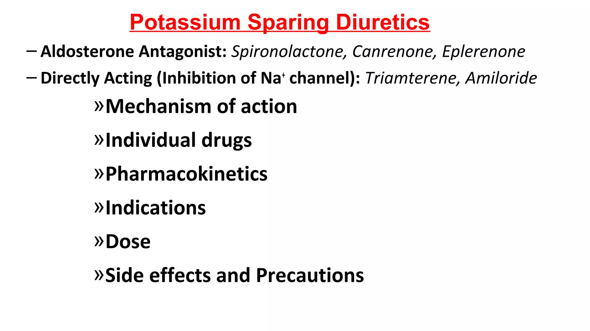 Potassium Sparing Diuretics
– Aldosterone Antagonist: Spironolactone, Canrenone, Eplerenone
– Directly Acting (Inhibition of Na+
channel): Triamterene, Amiloride
»Mechanism of action
»Individual drugs
»Pharmacokinetics
»Indications
»Dose
»Side effects and Precautions
 