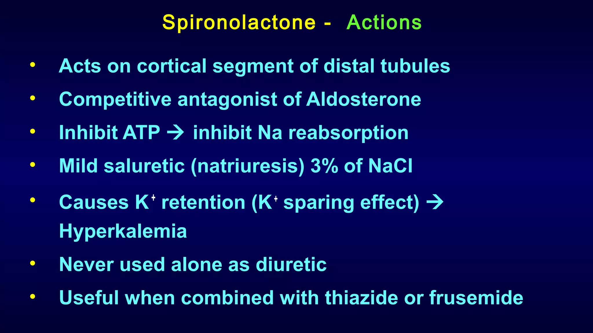 Spironolactone - Actions
• Acts on cortical segment of distal tubules
• Competitive antagonist of Aldosterone
• Inhibit ATP  inhibit Na reabsorption
• Mild saluretic (natriuresis) 3% of NaCl
• Causes K+
retention (K+
sparing effect) 
Hyperkalemia
• Never used alone as diuretic
• Useful when combined with thiazide or frusemide
 