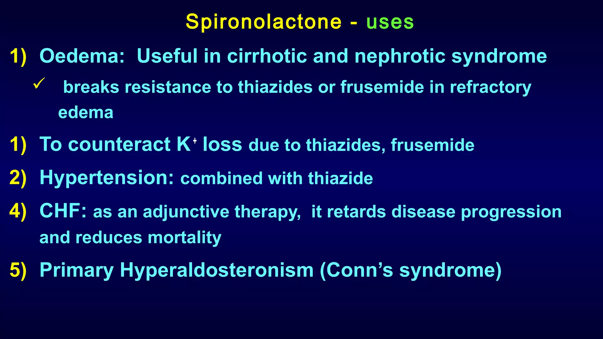 Spironolactone - uses
1) Oedema: Useful in cirrhotic and nephrotic syndrome
 breaks resistance to thiazides or frusemide in refractory
edema
1) To counteract K+
loss due to thiazides, frusemide
2) Hypertension: combined with thiazide
4) CHF: as an adjunctive therapy, it retards disease progression
and reduces mortality
5) Primary Hyperaldosteronism (Conn’s syndrome)
 