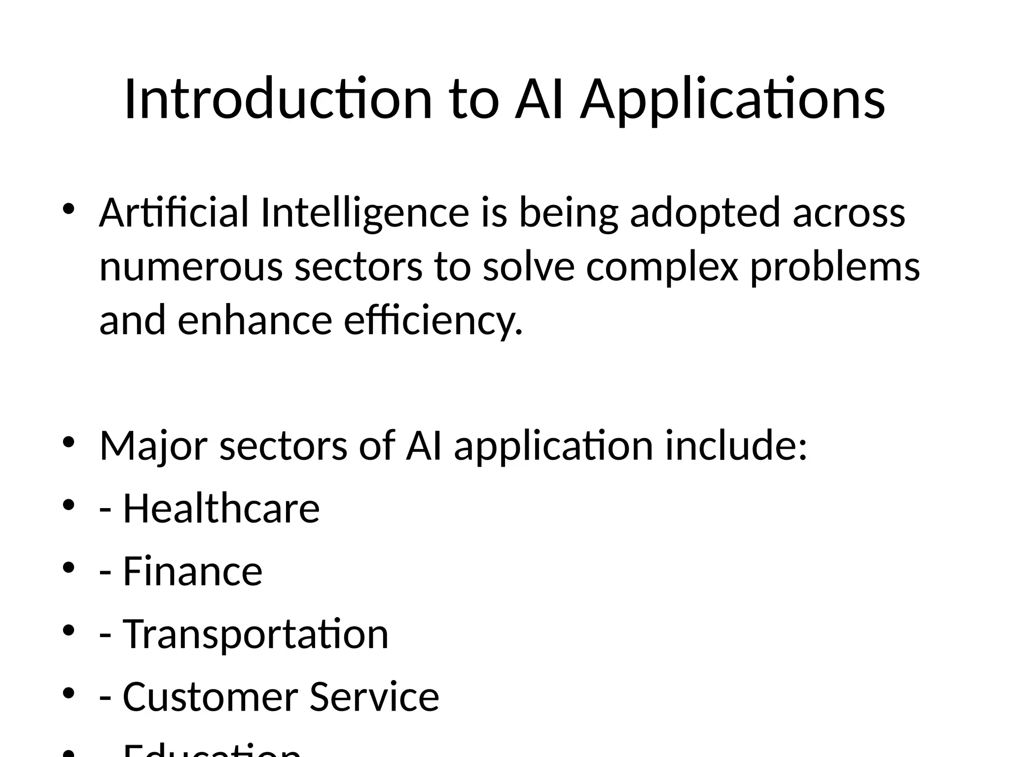 Introduction to AI Applications
• Artificial Intelligence is being adopted across
numerous sectors to solve complex problems
and enhance efficiency.
• Major sectors of AI application include:
• - Healthcare
• - Finance
• - Transportation
• - Customer Service
 