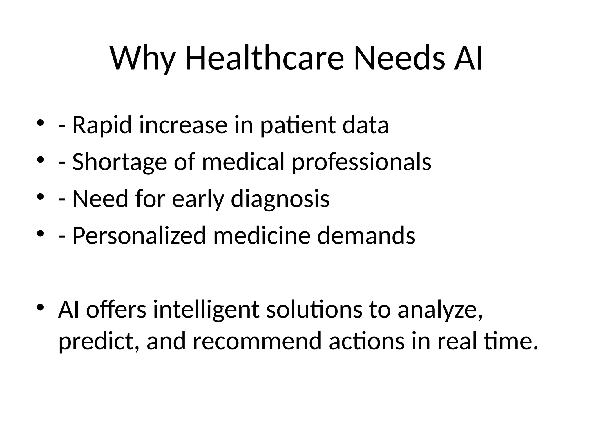 Why Healthcare Needs AI
• - Rapid increase in patient data
• - Shortage of medical professionals
• - Need for early diagnosis
• - Personalized medicine demands
• AI offers intelligent solutions to analyze,
predict, and recommend actions in real time.
 