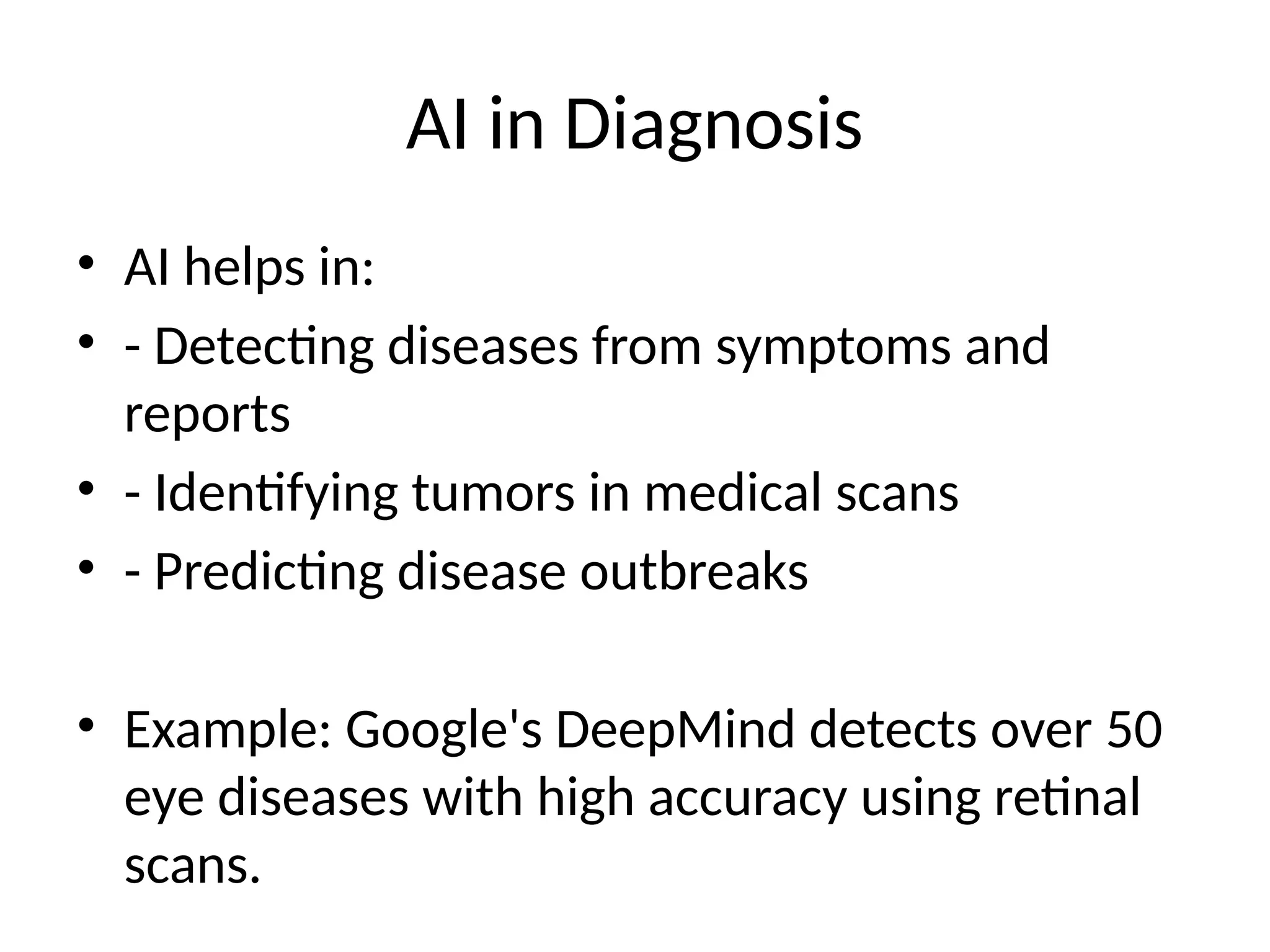 AI in Diagnosis
• AI helps in:
• - Detecting diseases from symptoms and
reports
• - Identifying tumors in medical scans
• - Predicting disease outbreaks
• Example: Google's DeepMind detects over 50
eye diseases with high accuracy using retinal
scans.
 