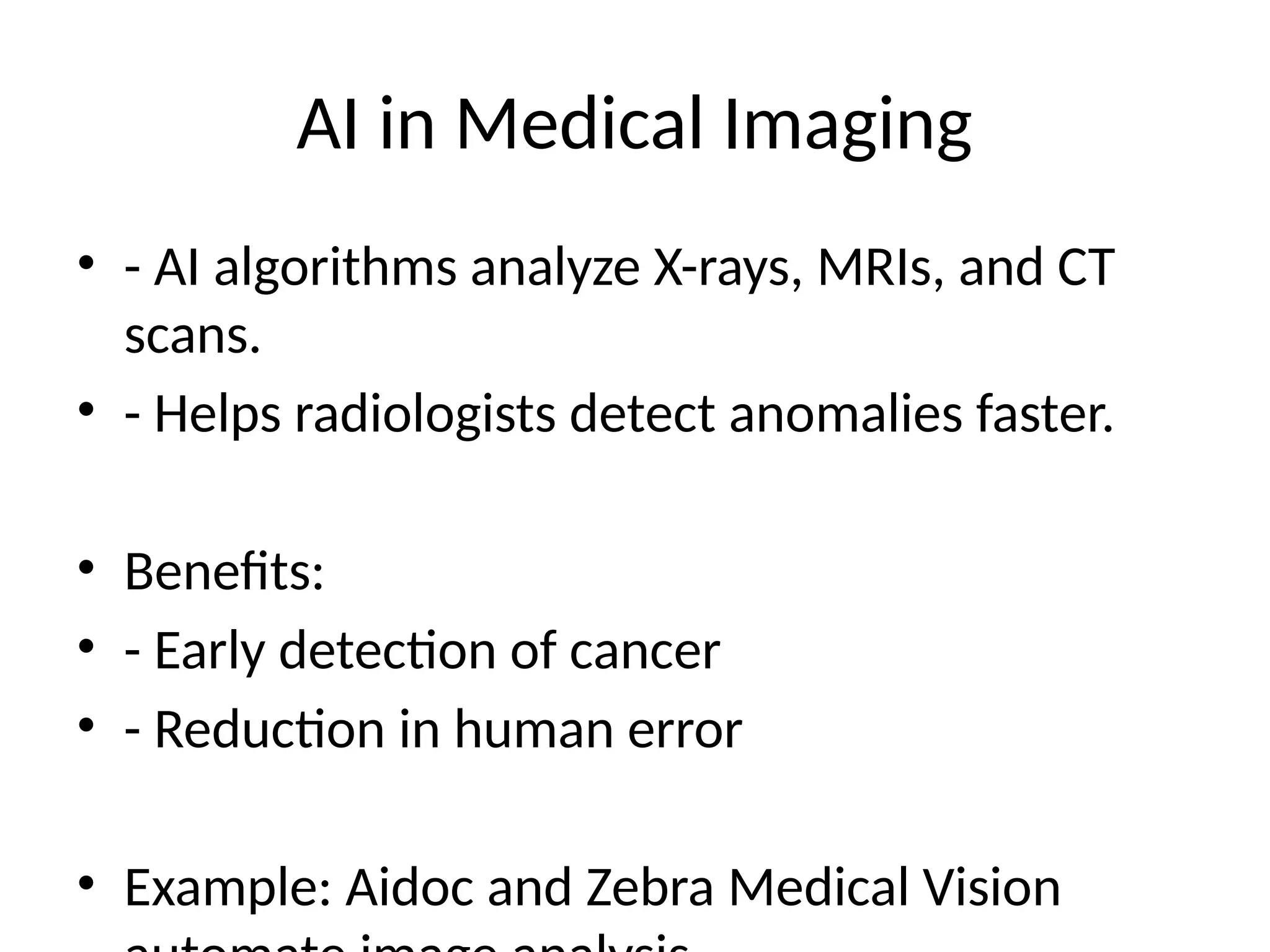 AI in Medical Imaging
• - AI algorithms analyze X-rays, MRIs, and CT
scans.
• - Helps radiologists detect anomalies faster.
• Benefits:
• - Early detection of cancer
• - Reduction in human error
• Example: Aidoc and Zebra Medical Vision
 