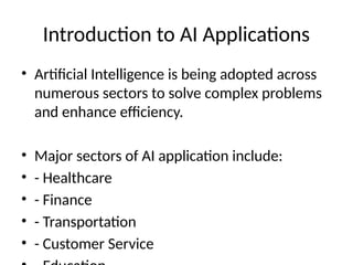 Introduction to AI Applications
• Artificial Intelligence is being adopted across
numerous sectors to solve complex problems
and enhance efficiency.
• Major sectors of AI application include:
• - Healthcare
• - Finance
• - Transportation
• - Customer Service
 