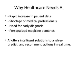 Why Healthcare Needs AI
• - Rapid increase in patient data
• - Shortage of medical professionals
• - Need for early diagnosis
• - Personalized medicine demands
• AI offers intelligent solutions to analyze,
predict, and recommend actions in real time.
 