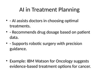 AI in Treatment Planning
• - AI assists doctors in choosing optimal
treatments.
• - Recommends drug dosage based on patient
data.
• - Supports robotic surgery with precision
guidance.
• Example: IBM Watson for Oncology suggests
evidence-based treatment options for cancer.
 