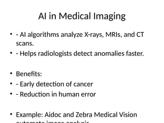 AI in Medical Imaging
• - AI algorithms analyze X-rays, MRIs, and CT
scans.
• - Helps radiologists detect anomalies faster.
• Benefits:
• - Early detection of cancer
• - Reduction in human error
• Example: Aidoc and Zebra Medical Vision
 