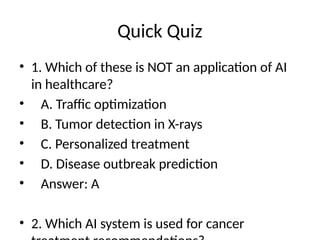 Quick Quiz
• 1. Which of these is NOT an application of AI
in healthcare?
• A. Traffic optimization
• B. Tumor detection in X-rays
• C. Personalized treatment
• D. Disease outbreak prediction
• Answer: A
• 2. Which AI system is used for cancer
 
