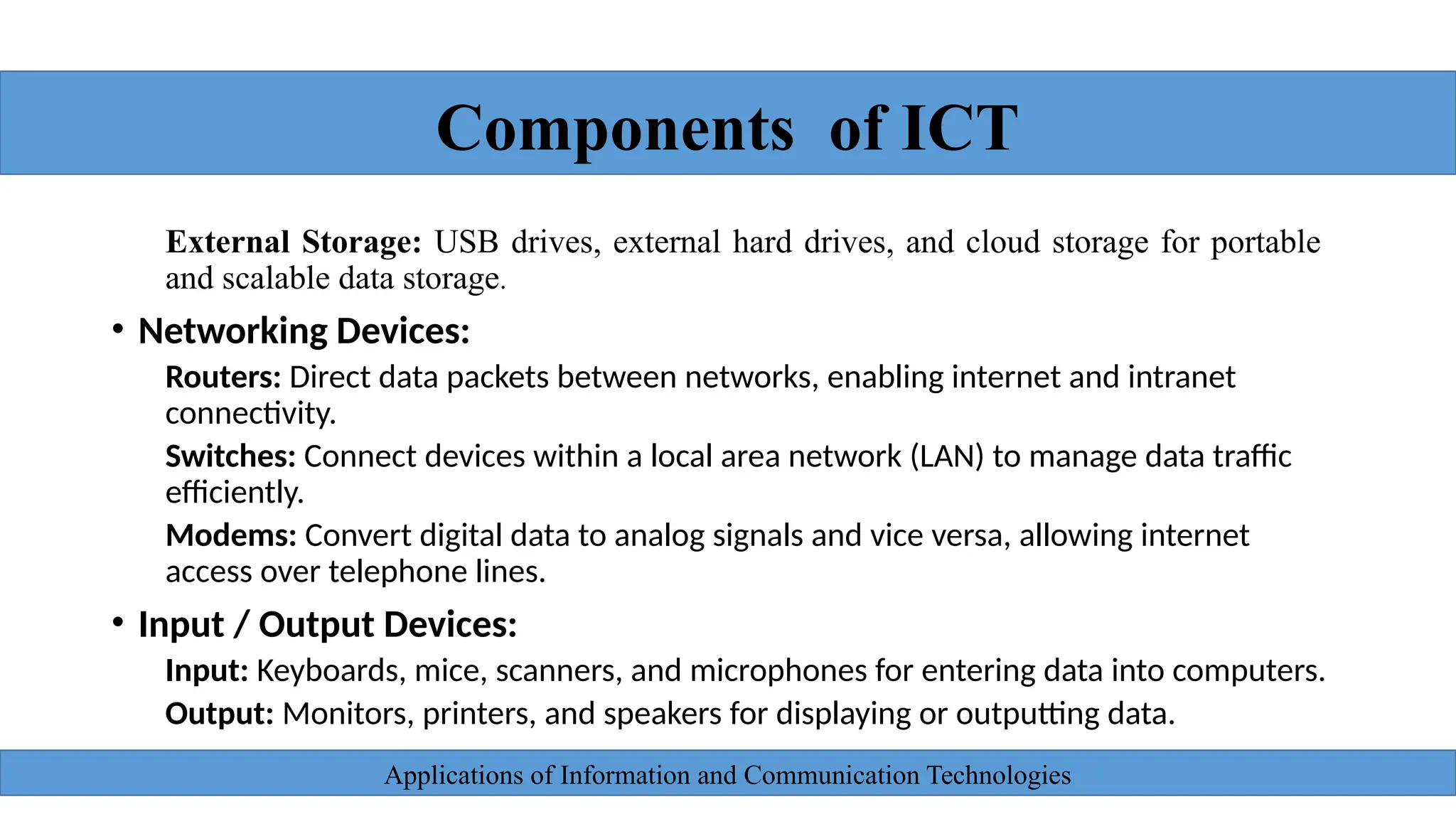 Applications of Information and Communication Technologies
External Storage: USB drives, external hard drives, and cloud storage for portable
and scalable data storage.
• Networking Devices:
Routers: Direct data packets between networks, enabling internet and intranet
connectivity.
Switches: Connect devices within a local area network (LAN) to manage data traffic
efficiently.
Modems: Convert digital data to analog signals and vice versa, allowing internet
access over telephone lines.
• Input / Output Devices:
Input: Keyboards, mice, scanners, and microphones for entering data into computers.
Output: Monitors, printers, and speakers for displaying or outputting data.
Components of ICT
 