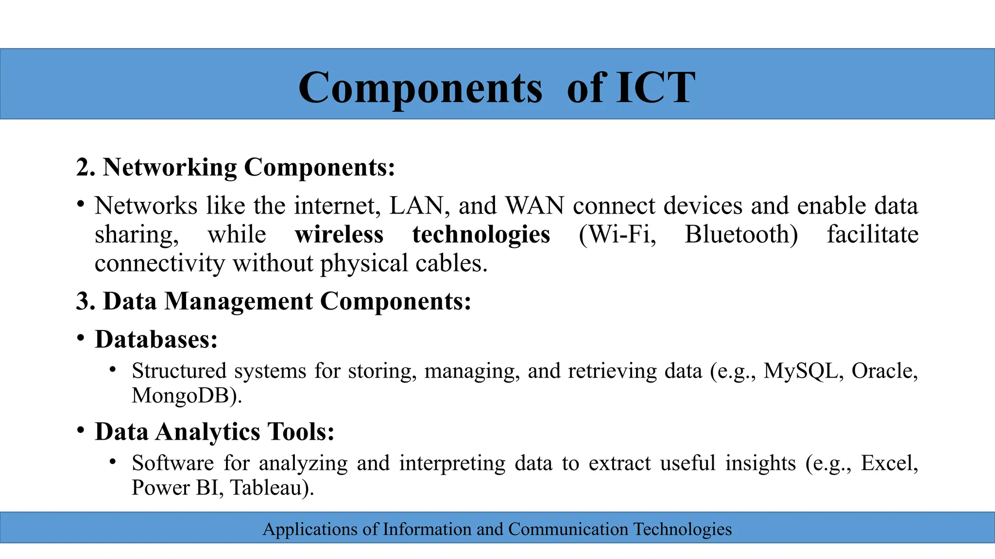 Applications of Information and Communication Technologies
2. Networking Components:
• Networks like the internet, LAN, and WAN connect devices and enable data
sharing, while wireless technologies (Wi-Fi, Bluetooth) facilitate
connectivity without physical cables.
3. Data Management Components:
• Databases:
• Structured systems for storing, managing, and retrieving data (e.g., MySQL, Oracle,
MongoDB).
• Data Analytics Tools:
• Software for analyzing and interpreting data to extract useful insights (e.g., Excel,
Power BI, Tableau).
Components of ICT
 
