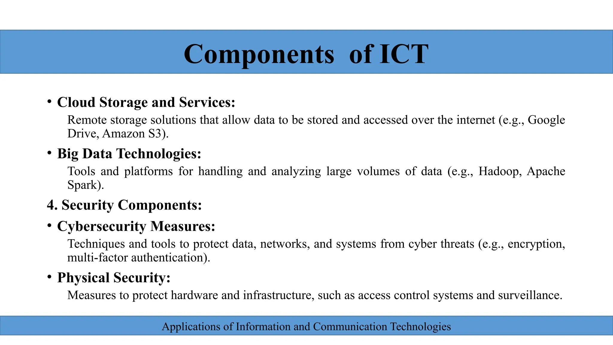 Applications of Information and Communication Technologies
• Cloud Storage and Services:
Remote storage solutions that allow data to be stored and accessed over the internet (e.g., Google
Drive, Amazon S3).
• Big Data Technologies:
Tools and platforms for handling and analyzing large volumes of data (e.g., Hadoop, Apache
Spark).
4. Security Components:
• Cybersecurity Measures:
Techniques and tools to protect data, networks, and systems from cyber threats (e.g., encryption,
multi-factor authentication).
• Physical Security:
Measures to protect hardware and infrastructure, such as access control systems and surveillance.
Components of ICT
 
