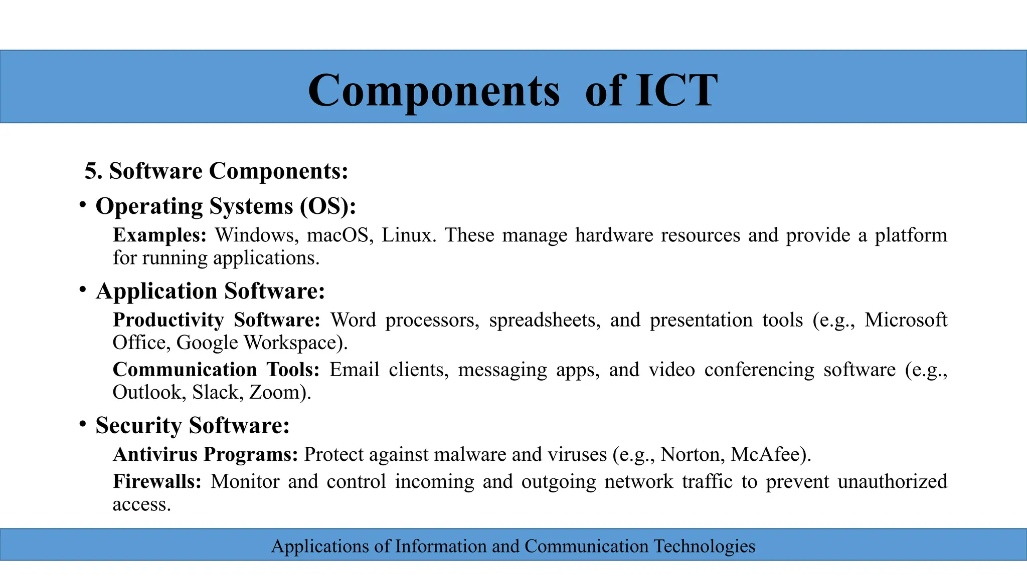 Applications of Information and Communication Technologies
2
5. Software Components:
• Operating Systems (OS):
Examples: Windows, macOS, Linux. These manage hardware resources and provide a platform
for running applications.
• Application Software:
Productivity Software: Word processors, spreadsheets, and presentation tools (e.g., Microsoft
Office, Google Workspace).
Communication Tools: Email clients, messaging apps, and video conferencing software (e.g.,
Outlook, Slack, Zoom).
• Security Software:
Antivirus Programs: Protect against malware and viruses (e.g., Norton, McAfee).
Firewalls: Monitor and control incoming and outgoing network traffic to prevent unauthorized
access.
Components of ICT
 
