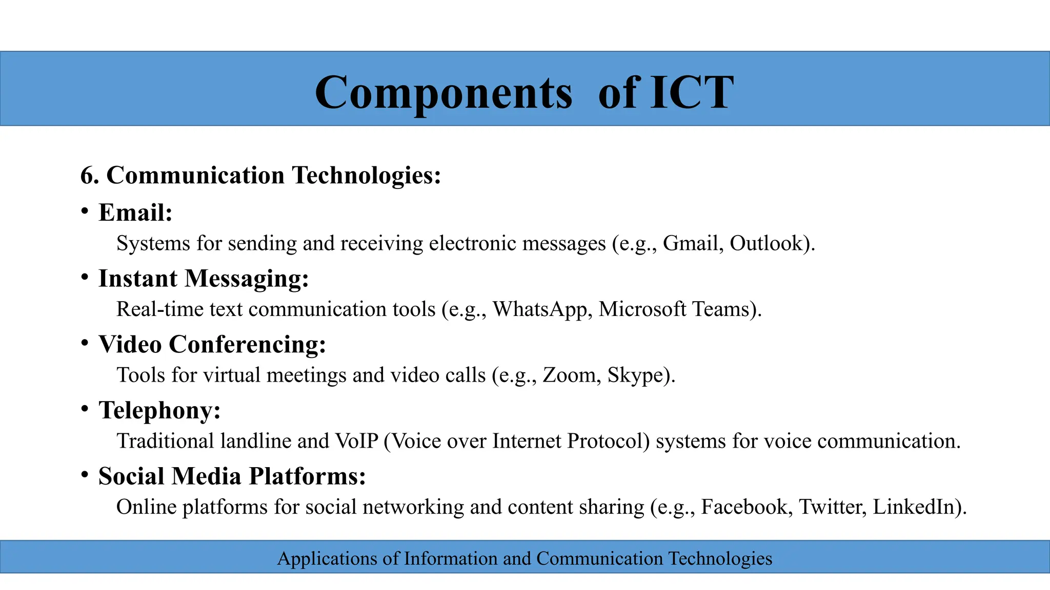 Applications of Information and Communication Technologies
bg
6. Communication Technologies:
• Email:
Systems for sending and receiving electronic messages (e.g., Gmail, Outlook).
• Instant Messaging:
Real-time text communication tools (e.g., WhatsApp, Microsoft Teams).
• Video Conferencing:
Tools for virtual meetings and video calls (e.g., Zoom, Skype).
• Telephony:
Traditional landline and VoIP (Voice over Internet Protocol) systems for voice communication.
• Social Media Platforms:
Online platforms for social networking and content sharing (e.g., Facebook, Twitter, LinkedIn).
Components of ICT
 