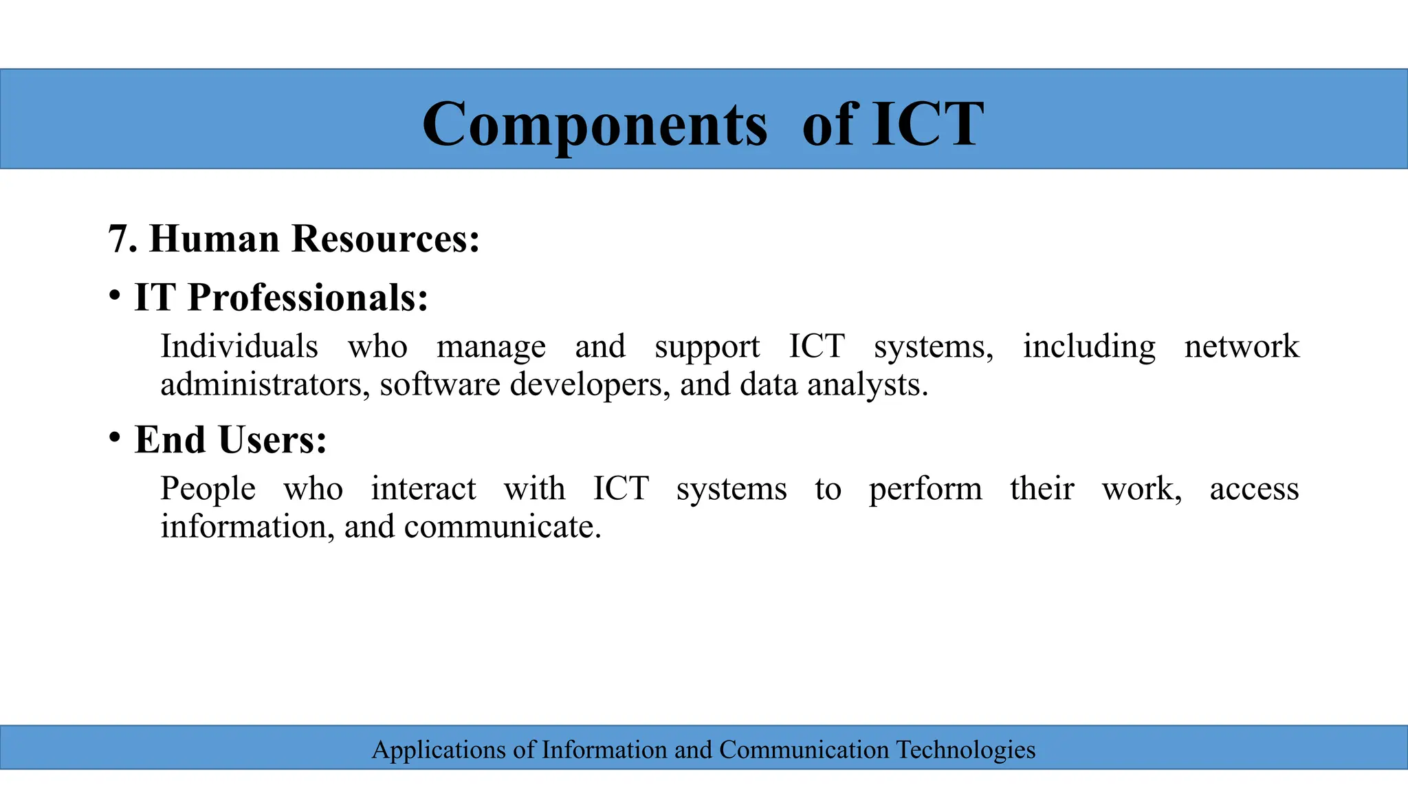 Applications of Information and Communication Technologies
7. Human Resources:
• IT Professionals:
Individuals who manage and support ICT systems, including network
administrators, software developers, and data analysts.
• End Users:
People who interact with ICT systems to perform their work, access
information, and communicate.
Components of ICT
 