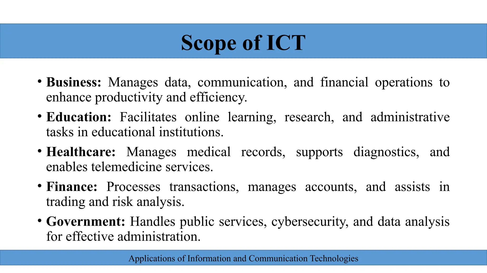 Applications of Information and Communication Technologies
• Business: Manages data, communication, and financial operations to
enhance productivity and efficiency.
• Education: Facilitates online learning, research, and administrative
tasks in educational institutions.
• Healthcare: Manages medical records, supports diagnostics, and
enables telemedicine services.
• Finance: Processes transactions, manages accounts, and assists in
trading and risk analysis.
• Government: Handles public services, cybersecurity, and data analysis
for effective administration.
Scope of ICT
 
