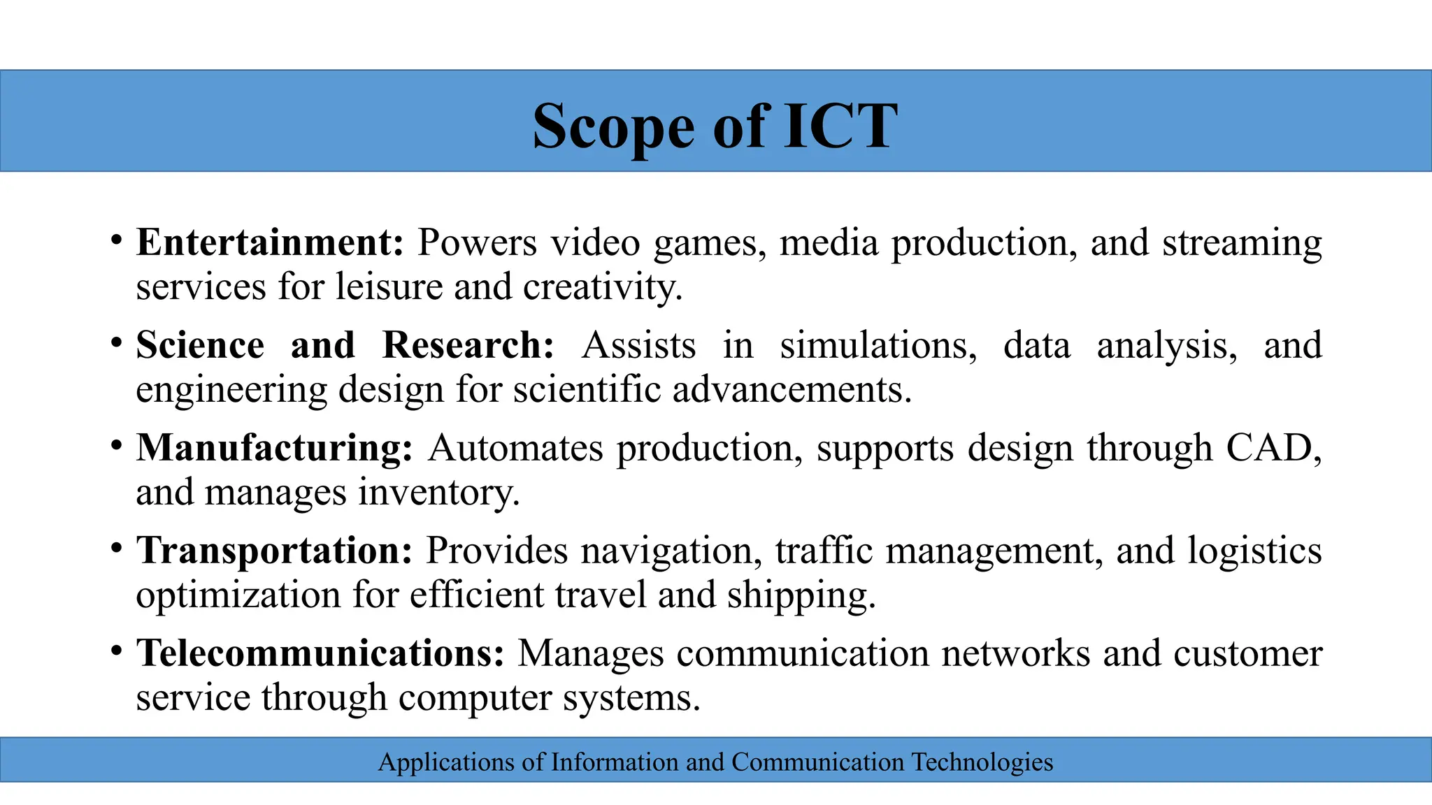 Applications of Information and Communication Technologies
• Entertainment: Powers video games, media production, and streaming
services for leisure and creativity.
• Science and Research: Assists in simulations, data analysis, and
engineering design for scientific advancements.
• Manufacturing: Automates production, supports design through CAD,
and manages inventory.
• Transportation: Provides navigation, traffic management, and logistics
optimization for efficient travel and shipping.
• Telecommunications: Manages communication networks and customer
service through computer systems.
Scope of ICT
 