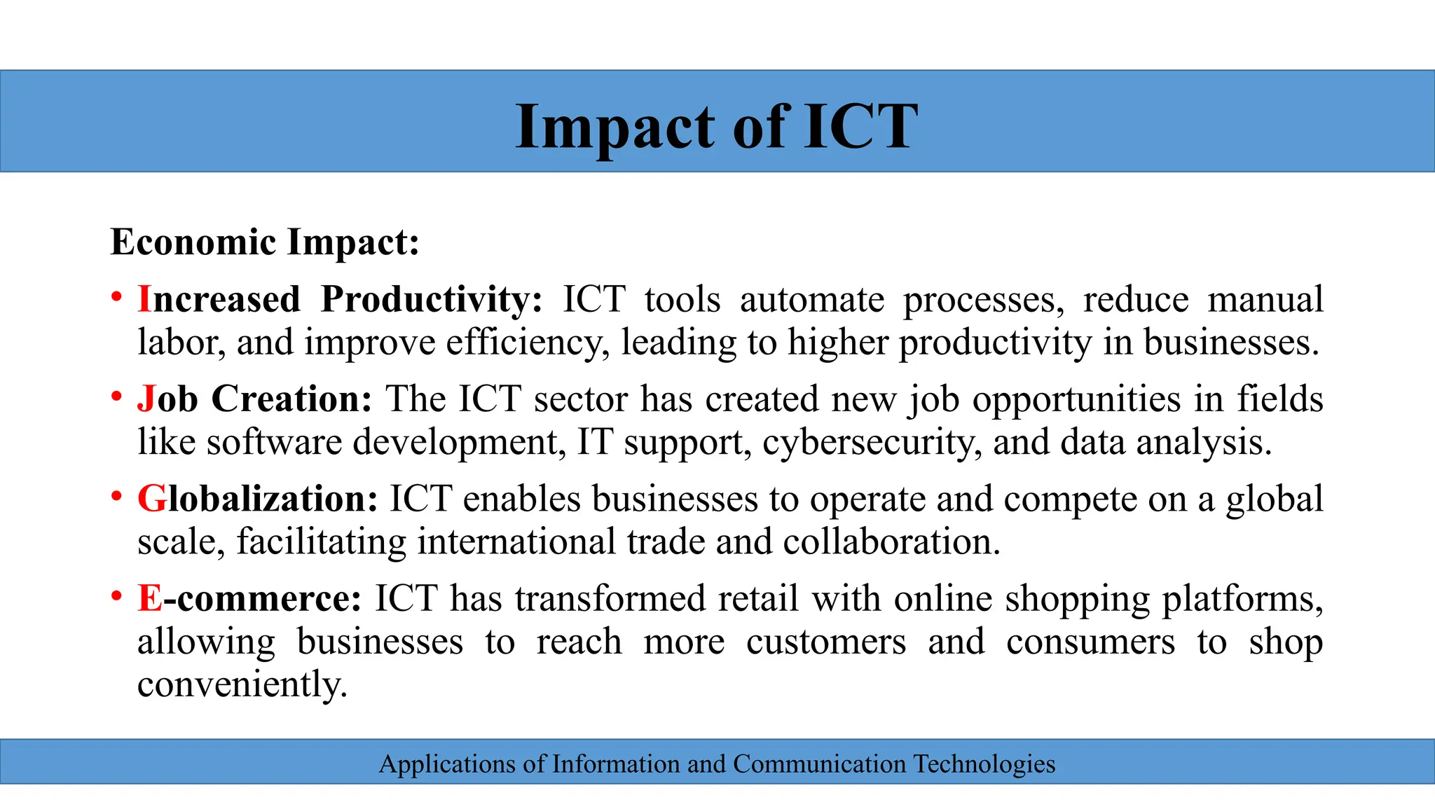 Applications of Information and Communication Technologies
.
Economic Impact:
• Increased Productivity: ICT tools automate processes, reduce manual
labor, and improve efficiency, leading to higher productivity in businesses.
• Job Creation: The ICT sector has created new job opportunities in fields
like software development, IT support, cybersecurity, and data analysis.
• Globalization: ICT enables businesses to operate and compete on a global
scale, facilitating international trade and collaboration.
• E-commerce: ICT has transformed retail with online shopping platforms,
allowing businesses to reach more customers and consumers to shop
conveniently.
Impact of ICT
 