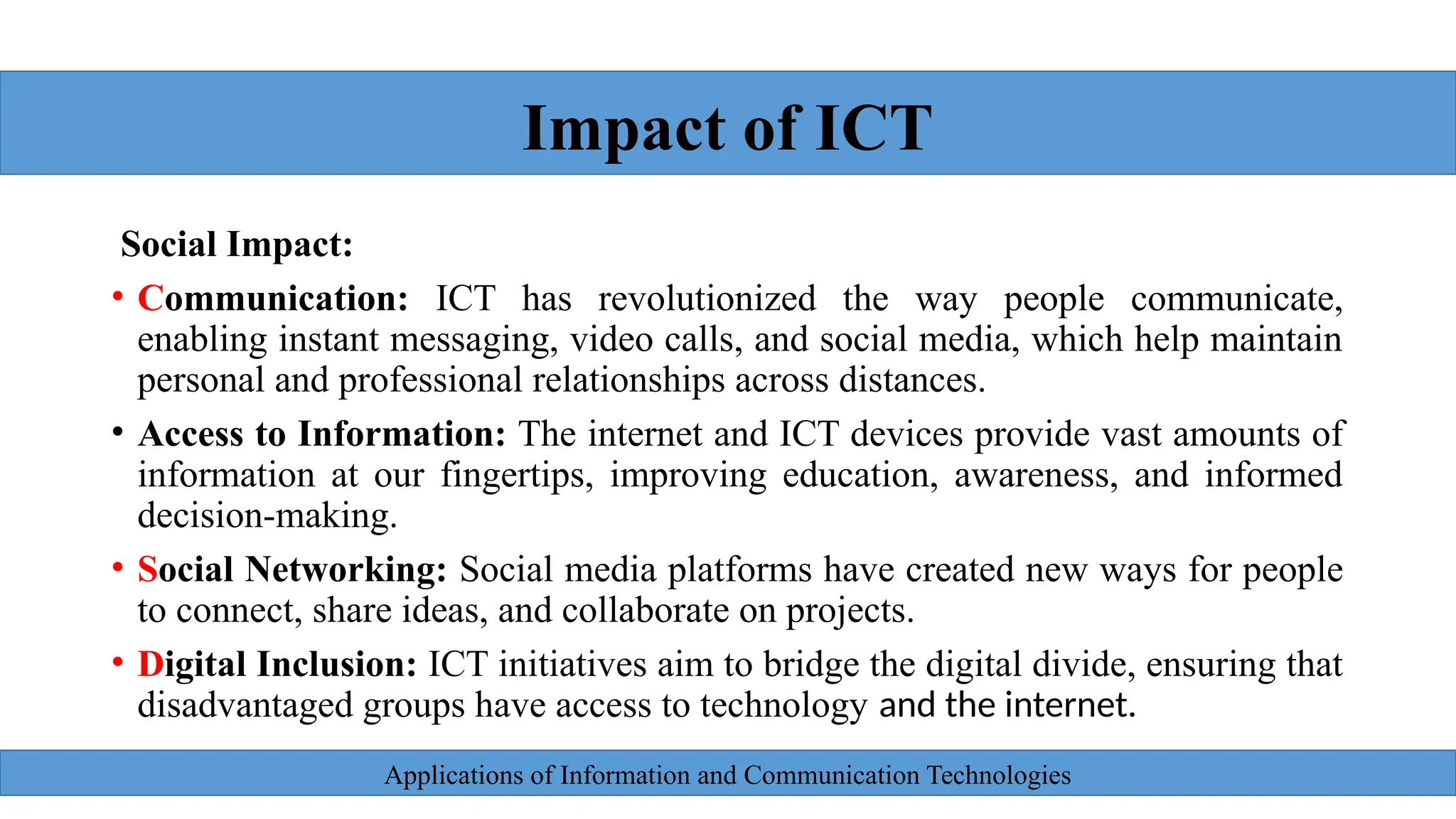 Applications of Information and Communication Technologies
Social Impact:
• Communication: ICT has revolutionized the way people communicate,
enabling instant messaging, video calls, and social media, which help maintain
personal and professional relationships across distances.
• Access to Information: The internet and ICT devices provide vast amounts of
information at our fingertips, improving education, awareness, and informed
decision-making.
• Social Networking: Social media platforms have created new ways for people
to connect, share ideas, and collaborate on projects.
• Digital Inclusion: ICT initiatives aim to bridge the digital divide, ensuring that
disadvantaged groups have access to technology and the internet.
Impact of ICT
 