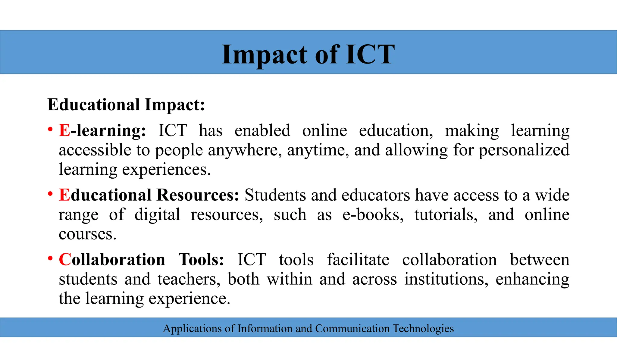 Applications of Information and Communication Technologies
Educational Impact:
• E-learning: ICT has enabled online education, making learning
accessible to people anywhere, anytime, and allowing for personalized
learning experiences.
• Educational Resources: Students and educators have access to a wide
range of digital resources, such as e-books, tutorials, and online
courses.
• Collaboration Tools: ICT tools facilitate collaboration between
students and teachers, both within and across institutions, enhancing
the learning experience.
Impact of ICT
 