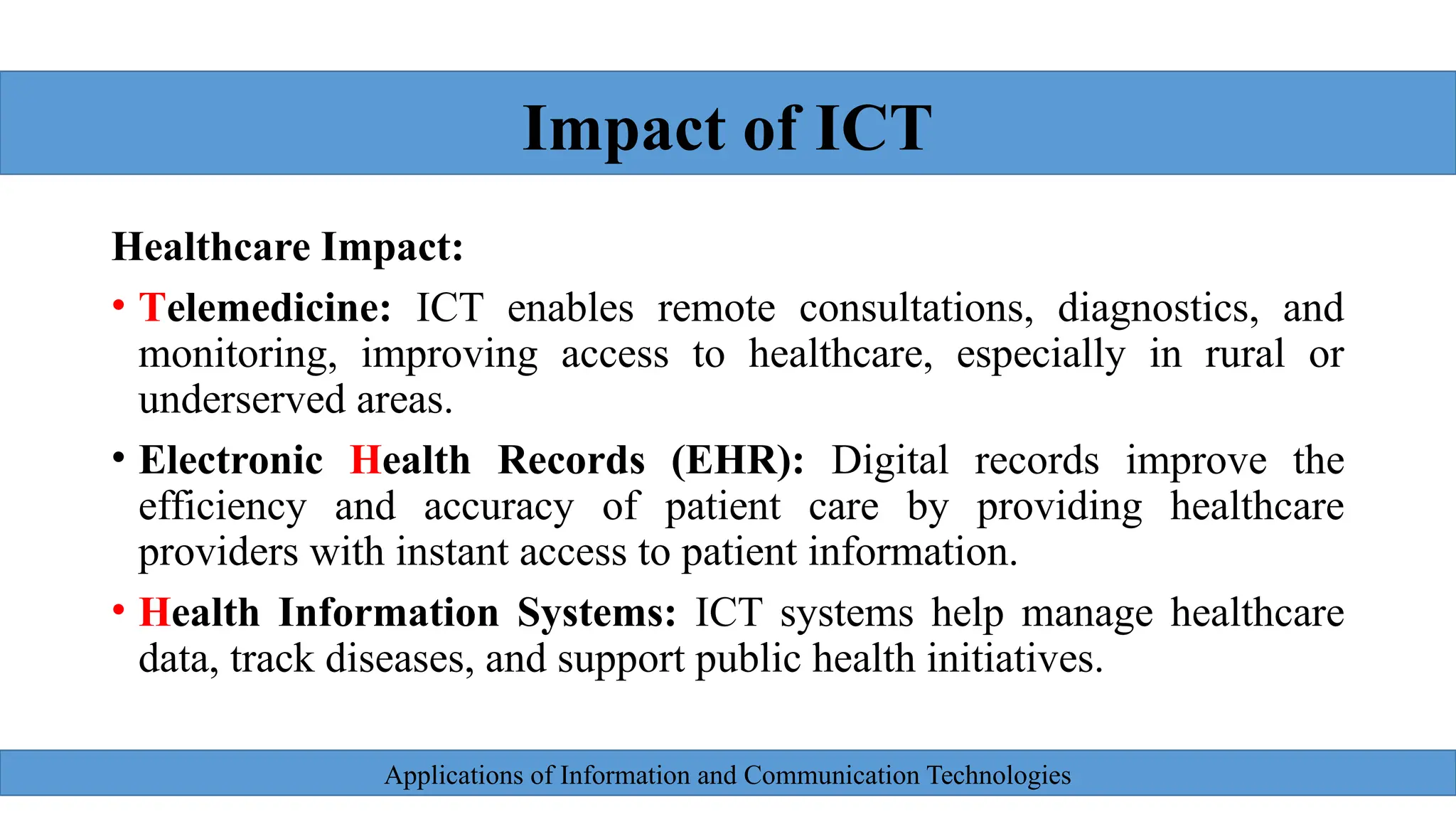 Applications of Information and Communication Technologies
Healthcare Impact:
• Telemedicine: ICT enables remote consultations, diagnostics, and
monitoring, improving access to healthcare, especially in rural or
underserved areas.
• Electronic Health Records (EHR): Digital records improve the
efficiency and accuracy of patient care by providing healthcare
providers with instant access to patient information.
• Health Information Systems: ICT systems help manage healthcare
data, track diseases, and support public health initiatives.
Impact of ICT
 