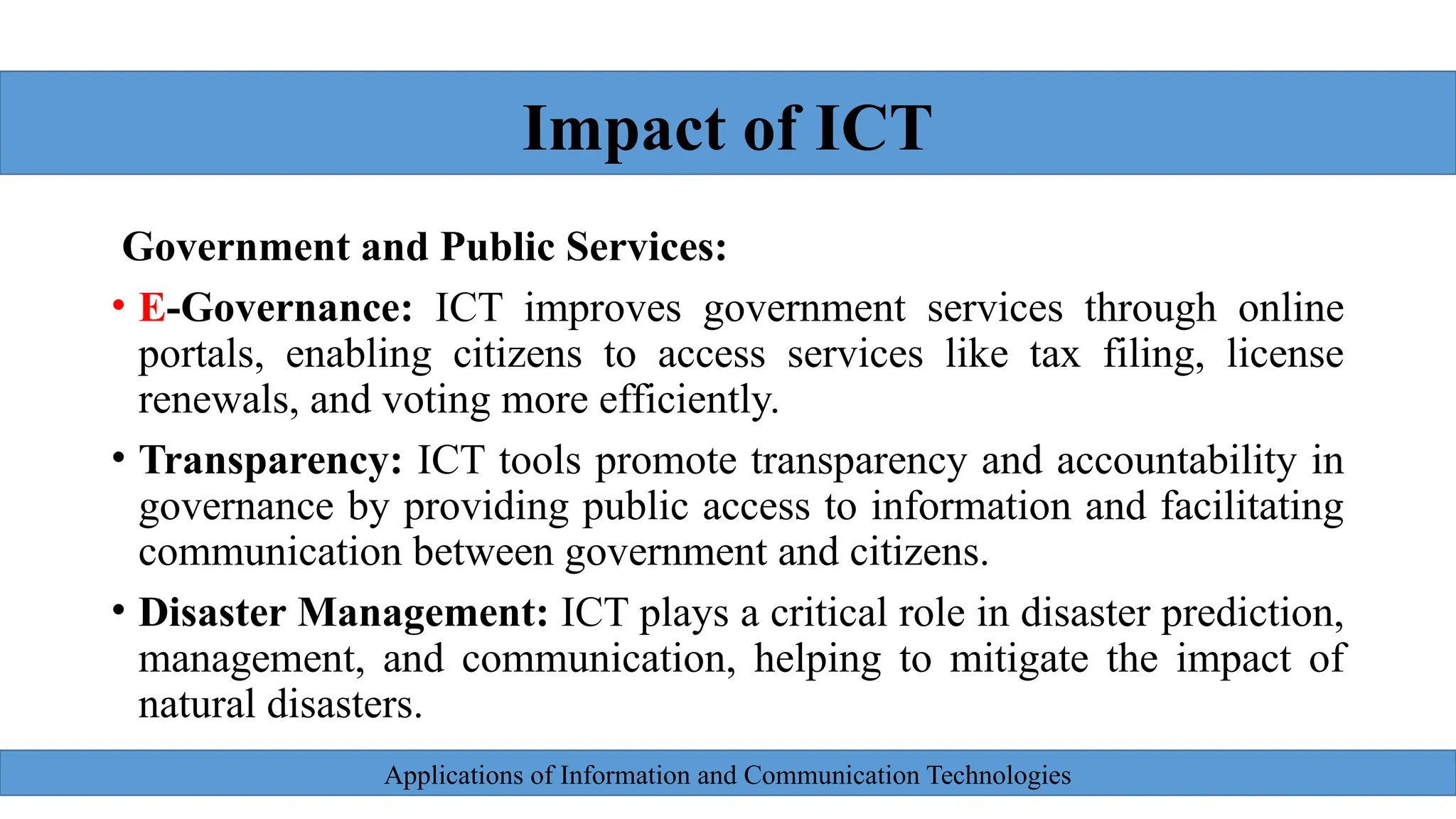 Applications of Information and Communication Technologies
Government and Public Services:
• E-Governance: ICT improves government services through online
portals, enabling citizens to access services like tax filing, license
renewals, and voting more efficiently.
• Transparency: ICT tools promote transparency and accountability in
governance by providing public access to information and facilitating
communication between government and citizens.
• Disaster Management: ICT plays a critical role in disaster prediction,
management, and communication, helping to mitigate the impact of
natural disasters.
Impact of ICT
 