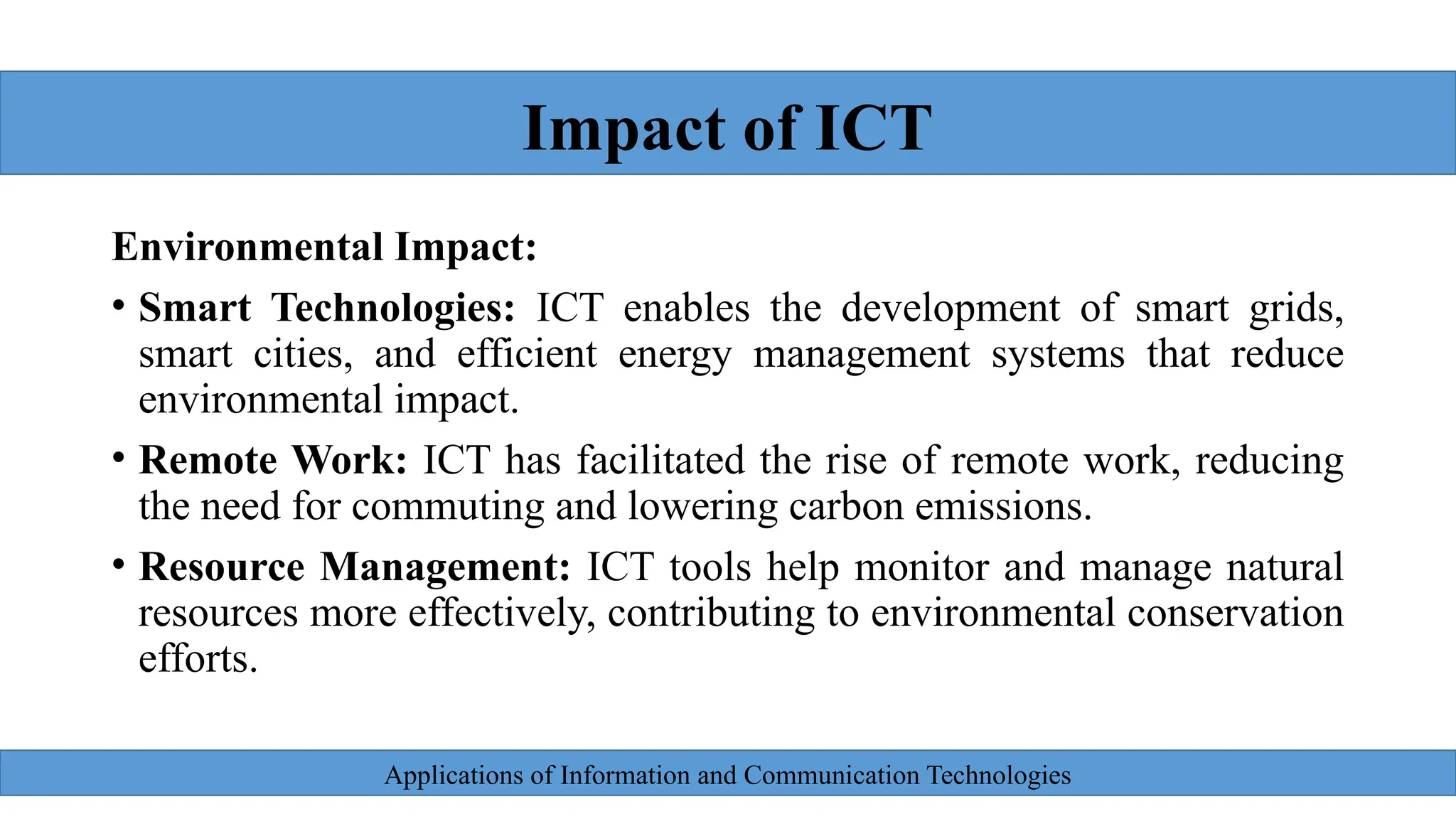 Applications of Information and Communication Technologies
Environmental Impact:
• Smart Technologies: ICT enables the development of smart grids,
smart cities, and efficient energy management systems that reduce
environmental impact.
• Remote Work: ICT has facilitated the rise of remote work, reducing
the need for commuting and lowering carbon emissions.
• Resource Management: ICT tools help monitor and manage natural
resources more effectively, contributing to environmental conservation
efforts.
Impact of ICT
 